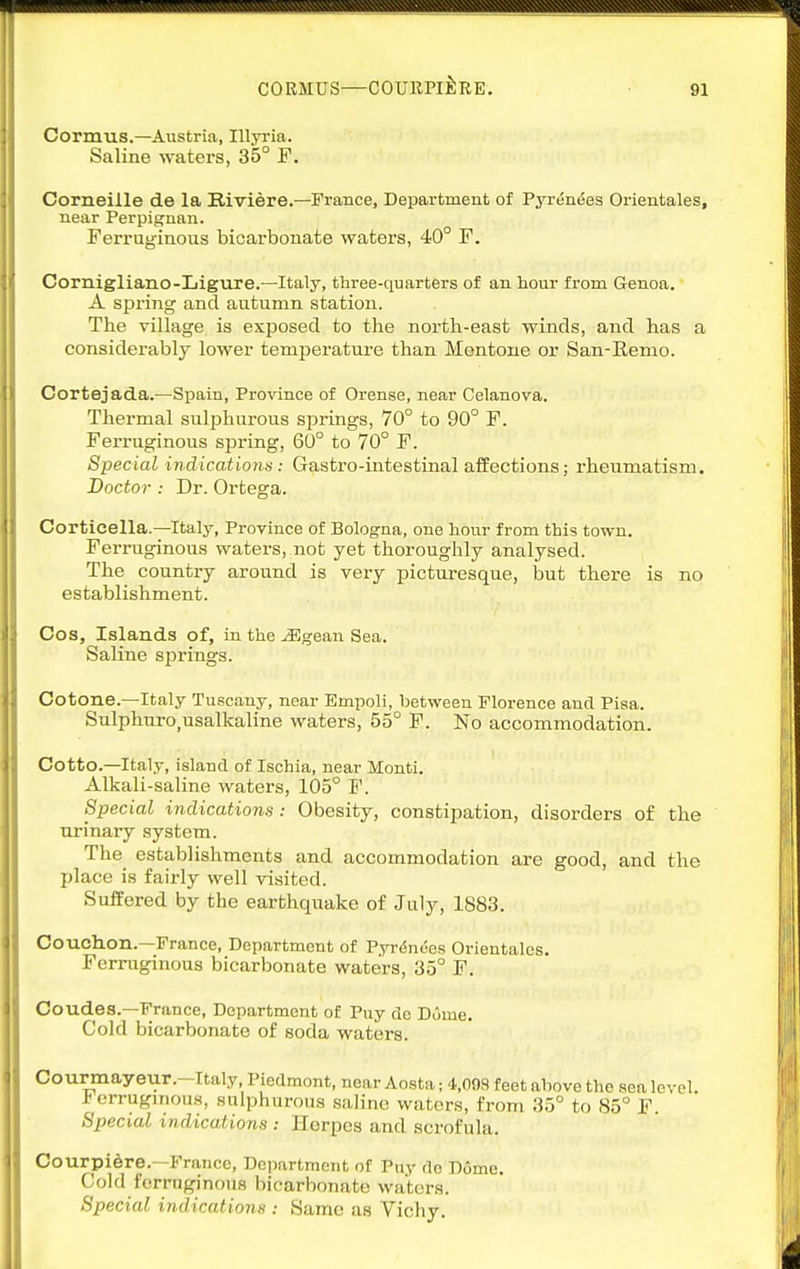 Cormus.—Austria, Illyria. Saline waters, 35° F. Corneille de la Biviere.—France, Department of Pyreni5es Orientales, near Perpignan. Ferruginous bicarbonate waters, 40° F. Cornigliano-Ligure.—Italy, three-quarters of an hour from Genoa. A spring and autumn station. The village is exposed to the north-east winds, and has a considerably lower temperature than Mentone or San-Renio. Cortejada.—Spain, Province of Orense, near Celanova. Thermal sulphurous springs, 70° to 90° F. Ferruginous spring, 60° to 70° F. Special indications: Gastro-intestinal aifections; rheumatism. Doctor : Dr. Ortega. Corticella.—Italy, Province of Bologna, one hour from this town. Ferruginous waters, not yet thoroughly analysed. The country around is very picturesque, but thei-e is no establishment. Cos, Islands of, in the jEgean Sea. Saline springs. Cotone.—Italy Tuscany, near Empoli, between Florence and Pisa. Sulphuro,usalkaline waters, 55° F. No accommodation. Cotto.—Italy, island of Ischia, near Monti. Alkali-saline waters, 105° F. Special indications: Obesity, constii^ation, disorders of the urinary system. The establishments and accommodation are good, and the place is fairly well visited. Suffered by the earthquake of July, 1883. Couchon.—France, Department of Pyrdnees Orientales. Ferruginous bicarbonate waters, 35° F. Coudes.—France, Department of Puy de Dome. Cold bicarbonate of soda waters. Courmayeur.-Italy, Piedmont, near Aosta; 't.OOS feet above the sea level, erruginous, sulphurous saline waters, from 35° to 85° F. Special indications : Herpes and scrofula. Courpi^re.—France, Dojiartment of Puy do Dome. Cold ferruginous bicarbonate waters. Special indications : Same as Vichy.