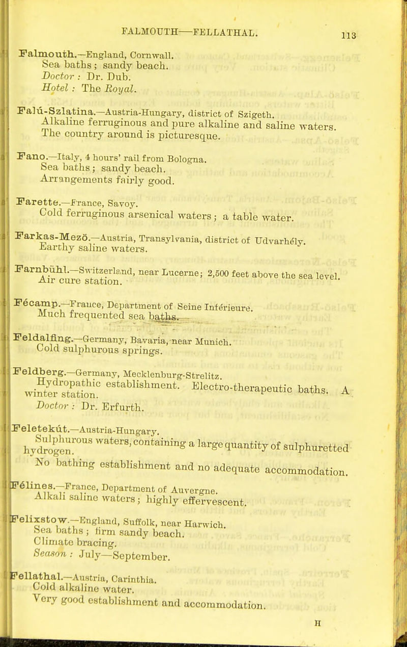 Falmouth..—England, Cornwall. Sea batlis ; sandy beach. Doctor : Dr. Dub. Hotel: The Royal. Falu-Szlatina.—Austria-Hungary, district of Szigetli. Alkalme ferruginous and pure alkaline and saline waters The country around is picturesque. Fano.—Italy, 4 hours' rail from Bologna. Sea baths; sandy beach. Arrangements faii-ly good. Parette.—France, Savoy. Cold ferruginous arsenical waters ; a table water. Parkas-Mezo.—Austria, Transylvania, district of Udvarh^ly. -fcjarthy saline waters. Parnbiihi.-Switzerland, near Lucerne; 3,500 feet above the sea level Air cure station. ii-vci. Pecamp.—France, Department of Seine Infdrieure. Much frequented sea batlis, - Peldalflng.—Germany, Bavaria, near Munich. Oold sulphurous springs. Peldberg.—Germany, Meoklenburg-Strelitz wiSr7at?on° ^lectro-therapeutic baths. A; Doctor : Dr. Erfurth. Peletekiit.—Austria-Huno-ary hySogen' ^ large quantity of sulphuretted No bathing establishment and no adequate accommodation. •T-^''^''^' I>epartment of Auvergne. Alkali saline waters; highly effervescent. elixstow -England, Suffolk, near Harwich, bea baths ; hrm sandy beach. Climate bracing. Season: July—September. ellathal.—Austria, Carinthia. Cold alkaline water. Very good establishment and accommodation.