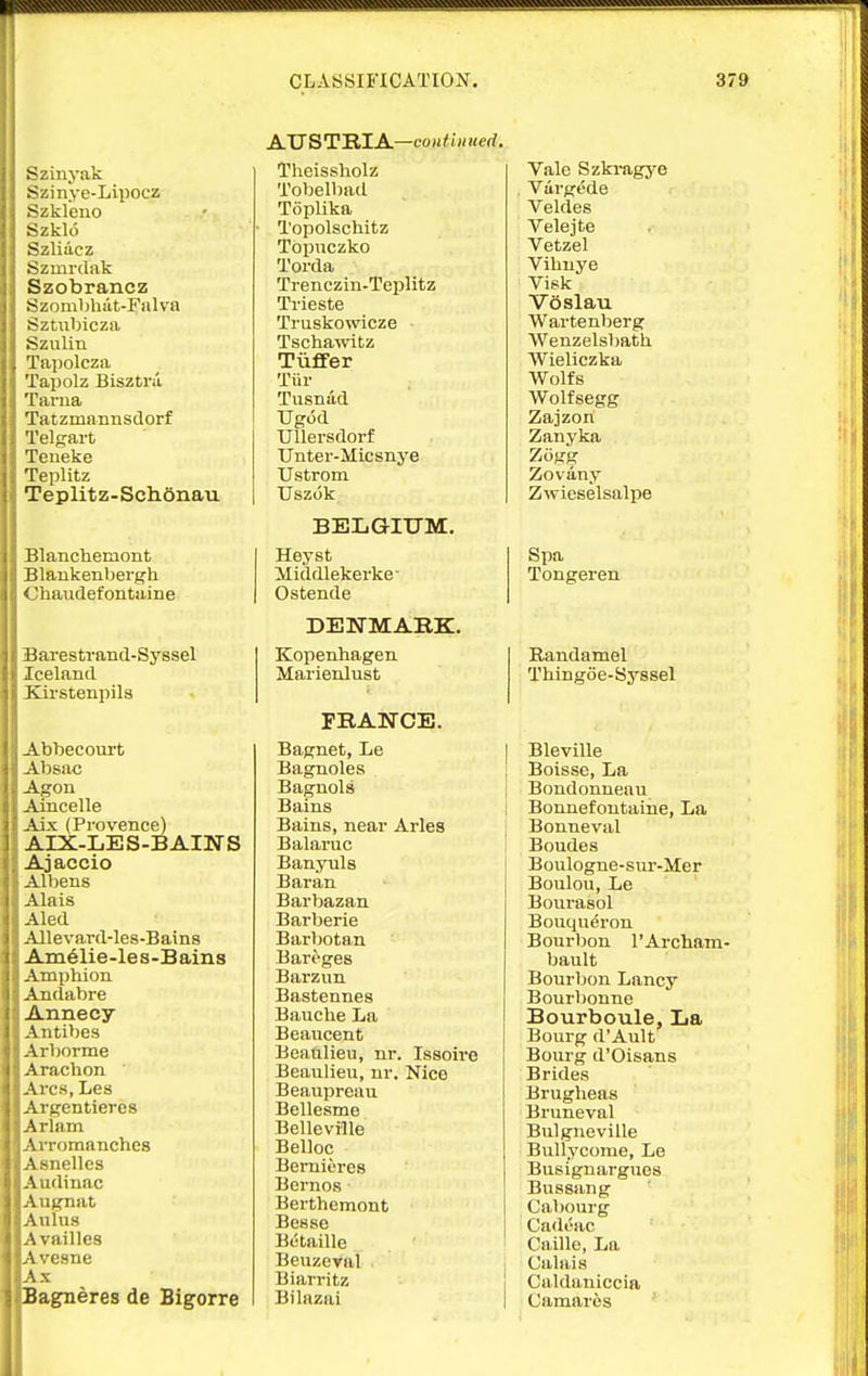 Szinyak Szinye-Lipocz Szkleuo Szklo Szliacz Szmitlak Szobrancz Szoml)hiit-Falva Sztiibicza Szulin Tapolcza Tajjolz Bisztra Tarna Tatzmannsilorf Telgart Teneke Teplitz Teplitz-Schonau Blanchemont Blankenbergh Chaudefontaine Barestrand-Syssel Iceland Kii'stenpils Abbecourt Absac Agon Amcelle Aix (Provence) AIX-LES-BAINS Ajaccio Albens Alais Aled Allevard-les-Bains Ain61ie-le8-Bain8 Amphion Andabre Annecy Antibes Arborme Arachon Arcs, Les Argentieres Arlam Arromanches Asnelles Audinac Augnat Aulus Availles lAvesne LAx pagneres de Bigorre AUSTTLlA—coiitliiu, Theissholz Tobelbad Toplika Topolschitz Topuczko Torda Trenczin-Teplitz Trieste Truskowicze Tschawitz TiiflFer Tiir Tusnud Ugod TJUersdorf Unter-Micsnye TJstrom Uszok BELGIUM. Heyst Middlekerke' Ostende DENMARK. Kopenhagen Marienlust FRANCE. Bagnet, Le Bagnoles Baguols Bains Bains, near Aries Balaruc Banyuls Baran Barbazan Barberie Barbotan Bareges Barzun Bastennes Bauche La Beaucent Beanlieu, nr. Issoire Beaulieu, nr. Nice Beaupreau Bellesme Belleville Belloc BeiTiieres Bcrnos Berthemont Besse Betaille Beuzcval Biarritz Bilazai Vale Szki-agye Vargede Veldes Velejte Vetzel Vibuye Visk Voslau Wartenberg Wenzelsbatli Wieliczka Wolfs Wolfsegg Zajzon Zanyka Ziigg Zovany Zwieselsalpe Spa Tongeren Randamel Thingoe-Syssel I Bleville j Boisse, La Bondonneau Bonnefoutaine, La Bonneval Boudes Boulogne-sm'-Mer Boulou, Le Bourasol Bouqueron Bourbon TArcham- bault Bourbon Lancy Bourbonne Bourboule, La Bourg d'Ault Bourg d'Oisans Brides Brugheas Bruneval Bulgneville Bullycome, Le Busignargues Bussang Cabourg Cadeac ' Caille, La j Calais Caldaniccia i Camaros
