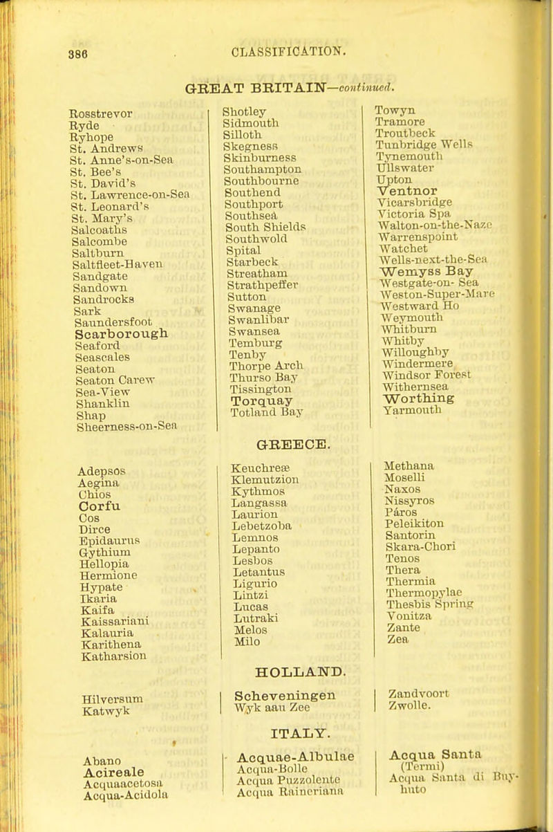 GREAT BBITAI'N—continued. Rosstrevor Ryde Ryhope St. Andrews St. Aniie's-on-Sea St. Bee's St. David's St. Lawrence-on-Sea St. Leonard's St. Mary's Salcoatlis Salcombe Saltburn Saltfleet-Haven Sandgate Sandown Sandrocka Sark Saundersfoot Scarborough Seaford Seascales Seaton Seaton Care^v Sea-Vievr Shanklin Shap Sheerness-on-Sen Adepsos Aegina Chios Corfu Cos Dirce BpidauniR Gythium Hellopia Hermione Hypate Ikaria Kaifa Kaissariani Kalauria Karithena Katharsion Hilversum Katwyk Abano Acireale Acquaacotosa Acqua-Acidola Sliotley Sidmouth Silloth Skegness Skinburness Southampton Southbourne Southend Southport Southsed, South Shields Southwold Spital Starbeck Streatham Strathpeiier Sutton Swanage Swanlibar Swansea Temburg Tenby Thorpe Arch Thnrso Bay Tissington Torquay Totland Bay aREECE. Keuchrese Klemutzion Kythmos Langassa Laurion Lebetzoba Leninos Lepanto Lesbos Letantus Ligurio Liutzi Lucas Lutraki Melos Milo HOLLAND. I Schieveningen I Wyk aau Zee ITALY. Acquae-Albulae Acqua-BoUo Aequa Puzzoleuto I Acqua Raincriann Towyn Tramore Troutbeck Tunbridge Wells Tynemouth UUswater Upton Ventnor Vicarsbridge Victoria Spa AValton-on-the-Nazi ■ AVarrenspoint AVatchet Wells-nest-the-Sea Wemyss Bay Westgate-on- Sea We8ton-Super-:M are Westward Ho Weymouth Whitburn AVTiitby WiUoughby Windermere Windsor Forest Withernsea ■Wortliing Yarmouth Methana Moselli Naxos Nissyros Pares Peleikiton Santorin Skara-Chori Tenos Thera Thermia Thermopylae Thesbis Spring Vouitza Zante Zea I Zandvoort I Zwolle. Acqua Santa (Termi) Acqua Santa di Buy- huto