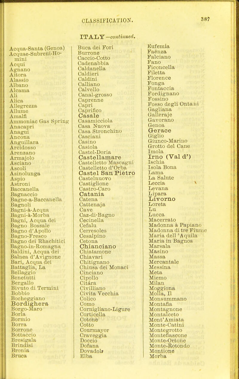 Acqua-Santa (Genoa) Acquae-Subreni-Ho- mini Acqui Agnano Aitora Alassio Albano Alcama Ali Alica Allegrezza Allume Amalfl Ammoniac Gas Spring Anacapri Anagui Ancona Angiiillara Arcidosso Arenzano Armaiolo Asciano Ascoli Asinolunga Aspio Astroni Baccanella Bagnaccio Bagne-a-Baccanella Bagnoli Bagni-a-Acqua Bagni-a-Morba Bagni, Acqua dei Bagno Bossale Bagno d'Apollo Bagno-Fresco Bagno dei Bhachitici Bagno-in-Romagna Baldini, Acqua dei Balnea d'Avignone Bari, Acqua dei Battaglia, La Bellaggio Benetntti Bergallo Bivuto di Termini Bobbie Bochep^giano Bordighera Borgo-Maro Borla Bormio Borra Borrone Bottaccio Bresigala Brindisi Bronia Brnca CLASSIFICATION. ITALY —continued. Buca dei Fori BiuTone Caccio-Cotto Cadenabbia Caldanella Caldieri Caldini Galliano Calvello Canal-grosso Caprenne Capri Capriflco Casale Casamicciola Casa Nuova Casa Stronchino Casciani Casino Oasiola Castel-Doria Castellamare Castelletto Ma»cagui Castelletto d'OrIm Castel SanPietro Castelnuovo CastigUone Castro-Caro Catania Catena Cattenaja Cave Caz-di-Bagno Cecinella Cefalu Cewe soles Oesalpino Cetona Cliianciano Chiatamone Chiavari Chitignano Chiusa dei Monaci Cinciano CipoUo Citara Clvilliano Civita Veccliia Colico Como Cornigliano-Ligure Corticella Cotone Cotto Courmayor Craveggia Doccio Dofana Dovadolj Elba 387 Bufemia Faenza Falciano Fano Ficoncella Filetta Florence Fonga Fontaccia Fordignano Fossino Foaso degli Ontaiii Gagliana Galleraje Gavorano Genoa G-erace Giglio Giunco-Marino Grotto del Cane Imola Irno (Val d') Iscliia Isola Bona Lama La Salute Leccia ^ Levana Lipara Livorno Loreta Lu Lucca Macerrato Madonna a Papiano Madonna di tre Fiume Maria dell 'Aqiula Maria in Bagnos Marsala Masino Massa Mercantale Messina Meta Miemo Milan Moggiona MoUa, II Monsummano Montafia Montagnone Montalceto Mont'Amiata Monte-Catini Montegrotto Monteflascone Monte-Ortonc Monto-Rotondo Montione Morba