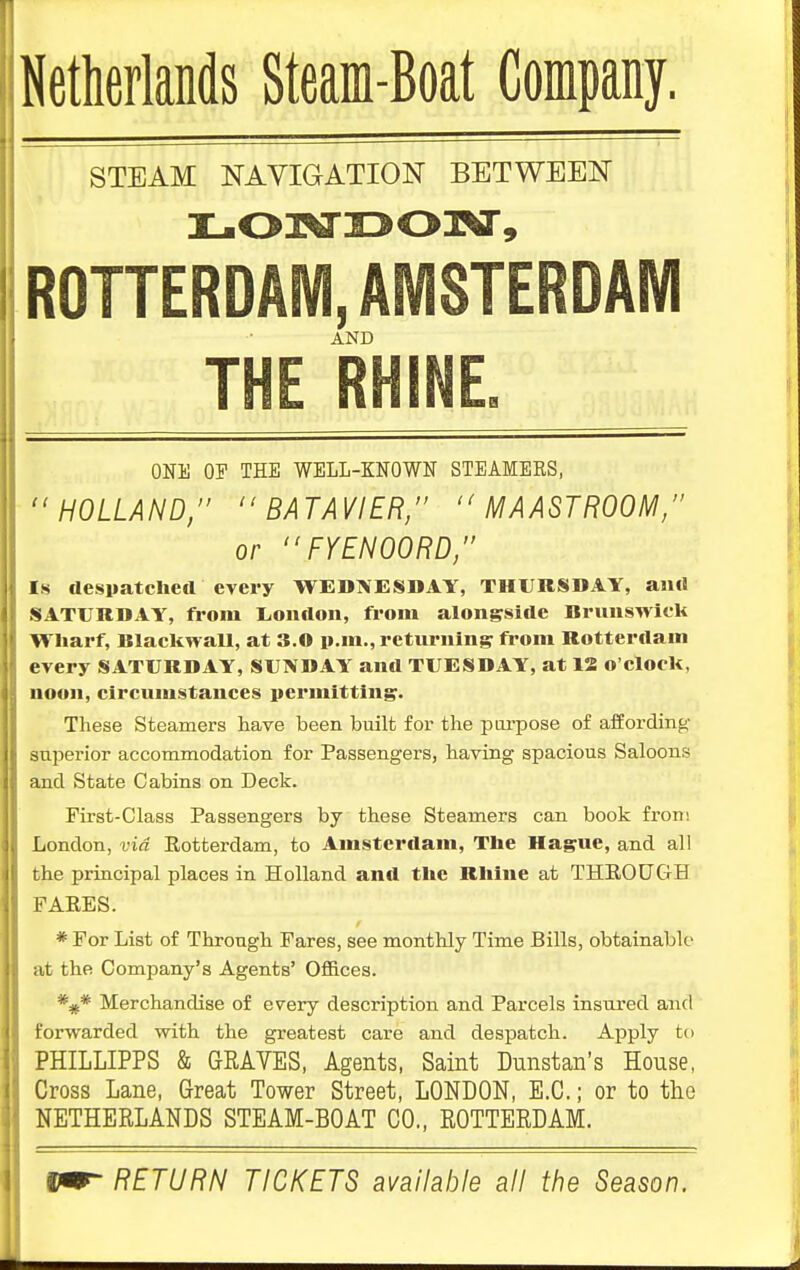 Netherlands Steam-Boat Company. STEAM NAVIGATION BETWEEN iL.03xri3o:N', ROTTERDAIVI, AMSTERDAM AND THE RHINE. ONll OF THE WELL-KNOWN STEAMEES, HOLLAND, BATAVIER/'  MAASTHOOM, or FYENOORD, Is despatcheil every WEDNESDAY, THURSDAY, an<! SATURDAY, from London, from alongside Brunswick Wharf, BlaekwaU, at 3.0 p.m., returning from Rotterdam every SATURDAY, SUNDAY and TUESDAY, at 13 o'clock, noon, circumstances iicrmitting. These Steamers have been built for the purpose of affording- superior accommodatioii for Passengers, having spacious Saloons and State Cabins on Deck. First-Class Passengers by these Steamers can book from London, via Rotterdam, to Amsterdam, The Hague, and all the principal places in Holland and the Rhine at THEOUGH FAEES. * For List of Through Fares, see monthly Time Bills, obtainable at the Company's Agents' Offices. *^* Merchandise of every description and Parcels insured and forwarded with the greatest care and despatch. Apply to PHILLIPPS & GKAVES, Agents, Saint Dunstan's House, Cross Lane, Great Tower Street, LONDON, E.G.; or to tlio NETHERLANDS STEAM-BOAT CO., ROTTERDAM. Vm- RETURN TICKETS available all the Season.