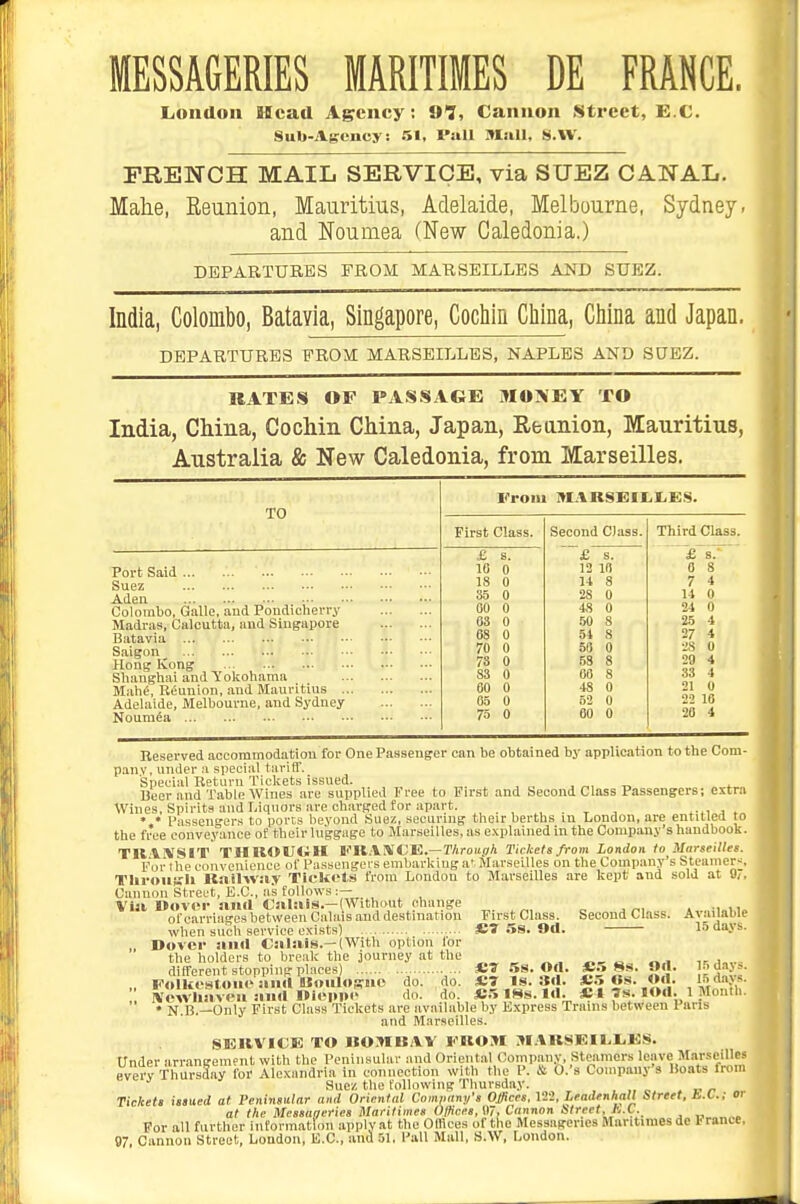 MESSAGERIES MARITIMES DE FRANCE. London aficad Agency; ai, Cannon Street, E.C. Sub-Agency. 51, Pall Mall, S.W. FRENCH MAIL SERVICE, via SUEZ CANAL. Malie, Reunion, Mauritius, Adelaide, Melbourne, Sydney, and Noumea (New Caledonia.) DEPARTURES FROM MARSEILLES AND SUEZ. India, Colombo, Batavia, Singapore, Cochin China, China and Japan. DEPARTURES FROM MARSEILLES, NAPLES AND SUEZ. RATES OF PASSAGE MOTLEY TO India, China, Cochin China, Japan, Re anion, Mauritius, Australia & New Caledonia, from Marseilles. TO From I»IARSX:iL.I.ES. First Class. Second Class. Third Class. Port Said Suez Aden £ s. 10 0 18 0 35 0 £ s. 13 10 14 8 28 0 £'sT 0 8 7 4 14 0 Colombo, Galle, and Pondicherry Madras, Calcutta, and Singapore Batavia Saigon Hong Kong Shanghai and Yolcohama Mahe, Reunion, and Mauritius Adelaide, Melbourne, and Sydney Noumea • 00 0 63 0 68 0 70 0 73 0 83 0 60 0 03 0 75 0 48 0 .50 8 54 8 50 0 58 8 00 8 48 0 52 0 60 0 24 0 25 4 27 4 28 0 28 4 33 4 21 0 22 10 20 4 Reserved accommodation for One Passenger can be obtained by application to the Com- pany, under a speci.al tarilT. Special Return Tickets issued. , „, „ ^ Beer and Table Wines are supplied Free to First ana Second Class Passengers; extr.i Wines. Spirits and Liquors are charged for apart. , . t j f,i i. * • Passengers to ports beyond Suez, securing their berths in London, are entitled to the free conveyance of their luggage to Marseilles, as explained in the Comiwny's handbook. TRViVSI'r THROUCiH li'K.ViVCE.—T/iroii.ffA Tickets from London to Marseilles. For the convenience of Passengei's embarking a' Marseilles on the Company's Steamers TliruilKli lla.ilwa.v Tickots from London to Marseilles are kept and sold at Cannon Street, E.C., as follows :— Via Mover and Calais.—(Without change of carriages between Calais and destination when such service exists) Dover anil Calais.—(With option lor the holders to break the journey at the different stopping places) ... „ Folkesl-oiie and Bloiilogno do. do. .. IVewliaveu and Oioppi' do. do. . „ • N.B.—Only First Class Tickets are available by Kxpress Trams between Paris and Marseilles. SERVICE TO BOMBAV FROM M.VRSEIIiliES. Under arr.angement with the Peninsular and Oriental Company, Steiimers leave Marseilles everv Thm-saay for Alexandria in connection Willi the P. & O.'s Company's Boats from Suez the following Thursday. . „ ^ Tickets issued at Peninsular and Oriental Comnnm/'s Offices. 122, Leadenhall Street, b.L.; oi at the Mcssaacries Marilimes Offices, 07, Cannon street, hX. For all further iiirorinatloii applyat the Offices ol the Messageries Mantimes de France. 97, Cannon Street, London, E.C., and 51. Pall Mull, S.W, London. First Class. £7 5S. 9d. «7 na. od. £7 is. 3d. £.5 tSs. Id. Second Class. £.5 Ss. Od. £.5 «s. Od. Available 15 dayi. 15 days. 15 davs.