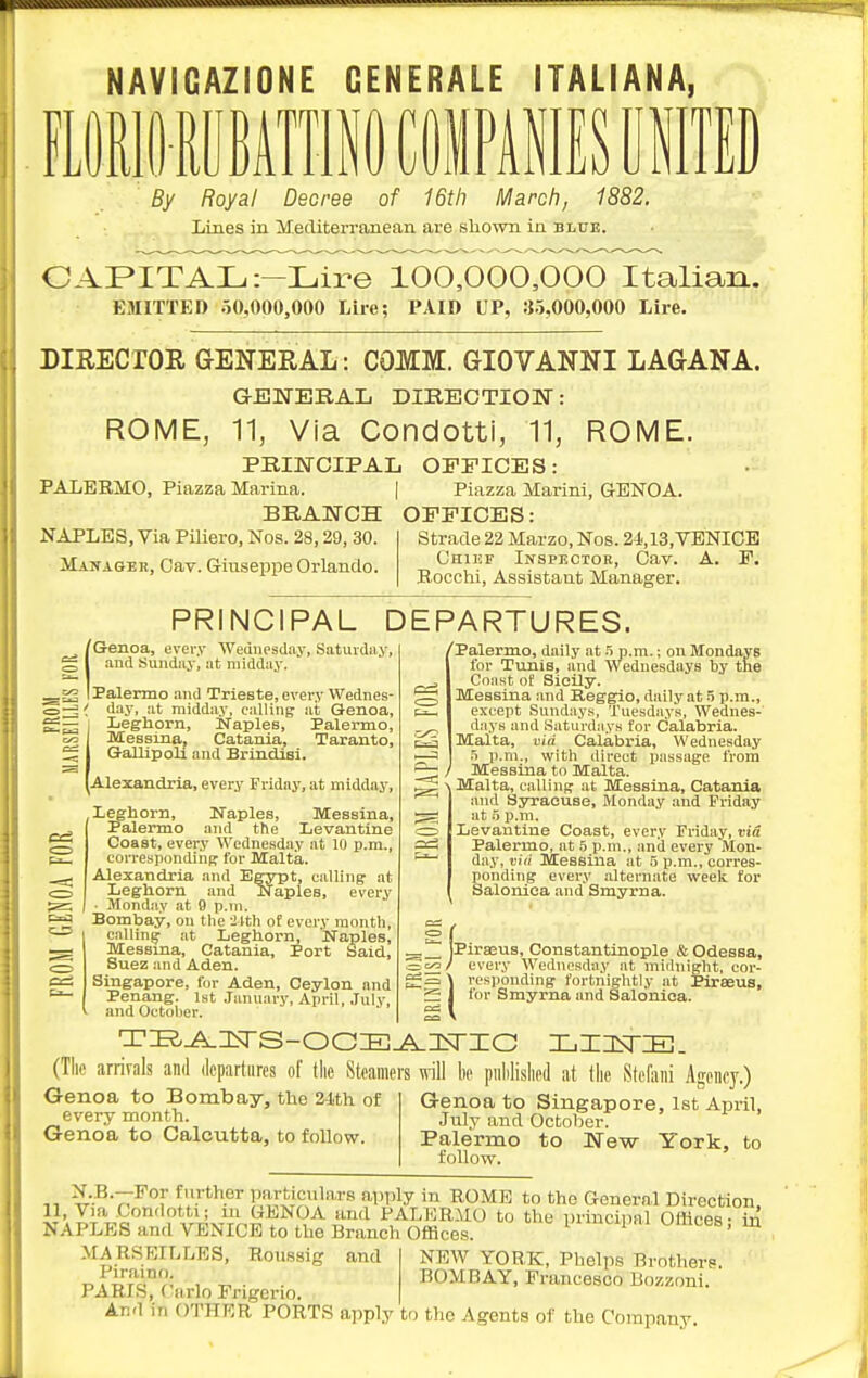 ..U NAYIGAZIONE GENERALE ITALIANA, inioiMniiCiPiiEseiira By Royal Decree of 16th March, 1882. Lines in MediteiTanean are shown in blue. CAPITAL :-Lire 100,000,000 Italian. EMITTED 50,000,000 Lire; PAID UP, 35,000,000 Lire. riRECrOR GENERAL: COMM. GIOVANNI LAGANA. GENEBAL DIRECTION: ROME, 11, Via Condotti, 11, ROME. PRINCIPAL OFFICES: PALBBMO, Piazza Marina. | Piazza Marini, GENOA. BRANCH OFFICES: NAPLES, Via PiUero, Nos. 28,29, 30. Manager, Cav. Giuseppe Orlando. Strade 22 Marzo, Nos. 24i,13, VENICE Chief Inspectok, Cav. A. F. Bocchi, Assistant Manager. PRINCIPAL DEPARTURES. ^/Genoa, every Wednesday, Saturdiiy, ^ I and Sunday, at midday. _f2 I Palermo and Trieste, every Wednes- day, at midday, calling at Genoa, I Leghorn, Naples, Palermo, c/= Messina, Catania, Taranto, ^ I Gallipoli and Brindisl. [Alexandria, every Friday, at midday, leghorn, Naples, Messina, Palermo and the Levantine Coast, every Wednesday at 10 p.m., correspondinf? for Malta. Alexandria and Egypt, calling at Leghorn and iNaples, every ■ Monday at 9 p.m. Bombay, on the iIth of every month, calling at Leghorn, Naples, Messina, Catania, Port Said, Suez and Aden. Singapore, for Aden, Ceylon and Penang. 1st January, April, July, and October. baa c=3 Palermo, daily at ^ p.m.; on Mondays for Tunis, and Wednesdays by the Coast of Sicily. Messina and B,eggio, daily at 5 p.m., except Sundays, Tuesdays, Wednes- days and Saturd.'iys for Calabria. Malta, via Calabria, Wednesday f> p.m., with direct passage from Messina to Malta. Malta, calling at Messina, Catania and Syraouse, Monday and Friday at p.m. Levantine Coast, every Friday, via Palermo, at o p.m., and every Mon- day, t'lri Messina at 5 p.m., corres- ponding every alternate week for Salonlea and Smyrna. jPirasus, Constantinople & Odessa, Sc^/ every Wednesday at midnight, cor- responding fortnightly at Piraeus, for Smyrna and Saloniea. (The arrirals and departures of tlie Steamers will be pulilislied at the Stefani Agency.) Genoa to Bombay, tlie 24th of every month. Genoa to Calcutta, to follow. Genoa to Singapore, 1st April, July and October. Palermo to New York, to follow. ^•.B--7Ff further particulars ap,ily ui ROME to the General Direction. 11, Via Conrlotti; m GENOA and PALliIRiiO to the urincinal Offices - in NAPLES and VENICE to the Branch Offices. Pi™cipai umoes, m MARSEILLES, Roussig and NEW YORK, Phelps Brother? . BOMBAY, Francesco Bozzoni. PARIS, Carlo Engerio. And in OTHER PORTS apply to the Agents of the Company