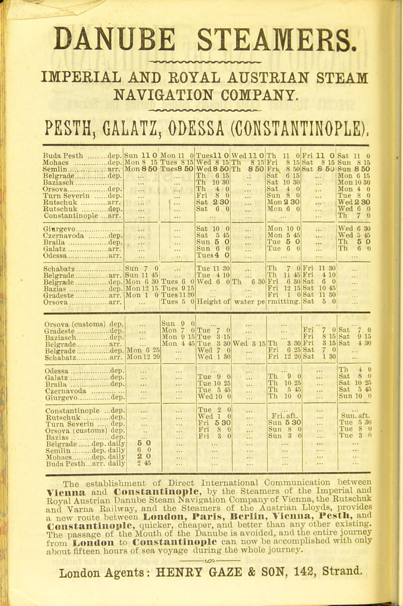 DANUBE STEAMERS. IMPEEIAL AND ROYAL AUSTRIAN STEAM NAVIGATION COMPANY. PESTH, aim, ODESSA (CONSTANTINOPLE). BudaPesth dep. Belgrade dep. Orsova dep. Turn Severin ,,, dep. Rutschulc dep. Constantinople ...arr. Sun 11 0 Mon 8 1.5 Mon U 0 Tues 815 Tues8 50 1::: Tuesll 0 Wed 8 15 WpH r fin w eu o o\j Th 0 15 Th 10 30 Th 4 0 Frl 8 0 Sat 2 30 Sat 0 0 Wed 11 0 Th 8 15 Th 8 50 Th 11 0 Fri 8 15 1; ru 0 OU Sat 0 15 Sat 10 30 Sat 4 0 Sun 8 0 Mon 2 30 Mon e 0 Fri 11 0 Sat 8 15 Sat 8 6a Sat 11 0 Sun 8 15 Sun 8 50 Mon C 15 Mon 10 30 Mon 4 0 Tue S 0 Wed 2 30 Wed 0 0 Th 7 0 Czernavoda dep. Braila ..dep. GaJatz arr. Odessa arr. Sat 10 0 Sat 5 45 Sun 5 0 Sun 0 0 Tues 4 0 Mon 10 0 Mon 5 45 Tue 5 0 Tue 0 0 Wed 0 30 Wed 5 45 Th 5 0 Th B II Belgrade arr. Bazias dep. Gradeste arr. Sun 7 0 Sun U 4.T Mon 0 30 Mon 12 1.5 Mon 1 0 Tues 0 0 Tues 9 15 Tues 1130 Tues 5 0 Tue 11 30 Tue 4 10 Wed B 0 Height of Th ''e 80 water pe Th 7 0 Th 11 45 Fri 0 30 Fri 12 15 Fri 1 0 rmittlng. Frl 11 30l Fri 4 10 Sat a 0 Sat 10 45 Sat 11 so' Sat 5 0. 1 Orsova (customs) dep. Belgrade dep. Mon' o 2.5 Mon 12 20 Sun 9 0 Mon 7 0 Mon 0 15 Mon 4 45 Tue 7 0 Tue 3 15 Tue 3 30 Wed 7 0 Wed 1 30 Wed3 15 Th 3 30 Fri 0 25 Fri 12 20 Fri 7 0 Fri 8 15 Fri 3 15 Sat 7 0 Sat 1 30 Sat 7 0 Sat 9 15 Sat 4 SO Czernavoda Giurgevo dep Tue  9 0 Tae 10 25 Tue 5 45 Wed 10 0 Th  O 0 Th 10 25 Th 5 45 Th 10 0 Th 4 U Sat 8 0 Sat 10 25 Sat 5 45 Sun 10 11 Constantinople ...dep Turn Severin dep Orsova (customs) dep Belgrade dep. daily Semlin dep. dail,\ BudaPesth...arr. dailj 6 0 0 0 2 0 2 4.5 Tue 2 0 Wed 1 0 Fri 5 30 Fri 8 0 Fri 3 0 Fri.'aft. Sun 5 30 Sun 8 0 Sun 3 0 Suii.aft. Tue 5 SO Tue 8 U Tue 3 n The establishment of Du-ect International Communication betvreen Vicuna and Coil^stailtlnoplc, by the Steamers of the Imperial and Royal Austrian Danube Steam Navifration Company of Vienna, the Rutschuk and Varna Ru.ilway, and the Steamers of the Austrian Lloyds, provides a new route between London, Paris, Berlin, Vienna, Pestli, and ConstantinojilC, tiuicker, cheaper, and better than any other existing. The passage of the Mouth of the Danube is avoided, and the cntu-e journey from London to Constantinople can now be a,ccompli8hed with only about fifteen hours of sea voyage during the whole journey. London Agents: HENRY GAZE & SON, 142, Strand.