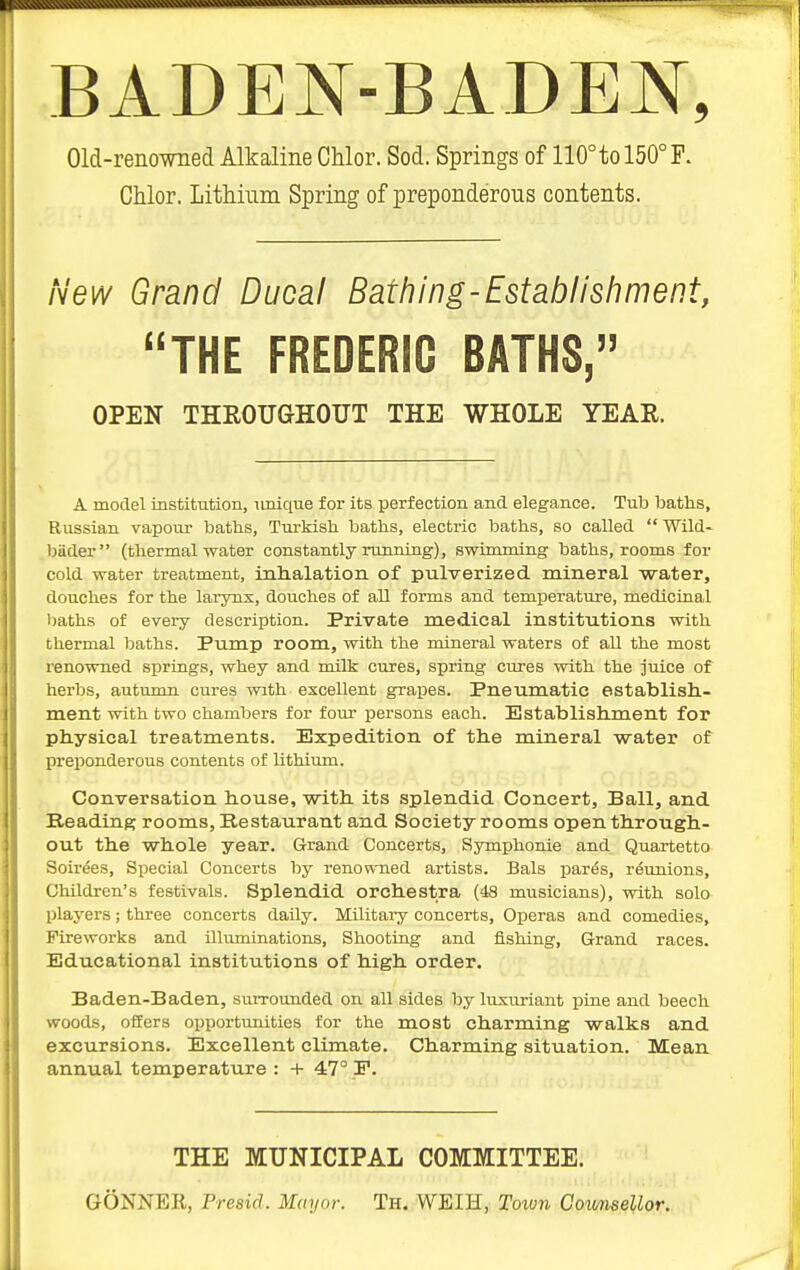 BADE^^r-BADEN, Old-renowned Alkaline Chlor. Sod, Springs of 110°tol50°F. Chlor. Lithium Spring of preponderous contents. New Grand Ducal Bathing-Establishment, THE FREDERIC BATHS, OPEN THROUGHOUT THE WHOLE YEAR. A model institution, nnique for its perfection and elegance. Tub baths, Russian vapour baths, Turkish baths, electric baths, so called  Wild- biider (thermal water constantly running), swimming baths, rooms for cold water treatment, inlialation of pulverized, mineral water, douches for the larynx, douches of all forms and temperature, medicinal baths of every description. Private medical institutions with thermal baths. Pump room, with the mineral waters of all the most renowned springs, whey and milk cures, spring cures with the juice of herbs, autumn cures with excellent grapes. Pneumatic establish.- ment with two chambers for four persons each. Bstablish.ment for pliysical treatments. Expedition of th.e mineral -water of preponderous contents of lithium. Conversation house, with, its splendid Concert, Ball, and Reading rooms, Restaurant and Society rooms open through- out the whole year. Grand Concerts, Symphonie and Quartetto Soirees, Special Concerts by renowned artists. Bals par^s, reunions. Children's festivals. Splendid orchestra (48 musicians), with solo players; three concerts daily. Militaiy concerts. Operas and comedies. Fireworks and illuminations, Shooting and fishing. Grand races. Educational institutions of high order. Baden-Baden, surrounded on all sides by luxiu-iant pine and beech woods, offers opportunities for the most charming walks and excursions. Excellent climate. Charming situation. Mean annual temperature : + 47° P. THE MUNICIPAL COMMITTEE. GONNER, Presid. Mayor. Th. WEIH, Toiun Counsellor.