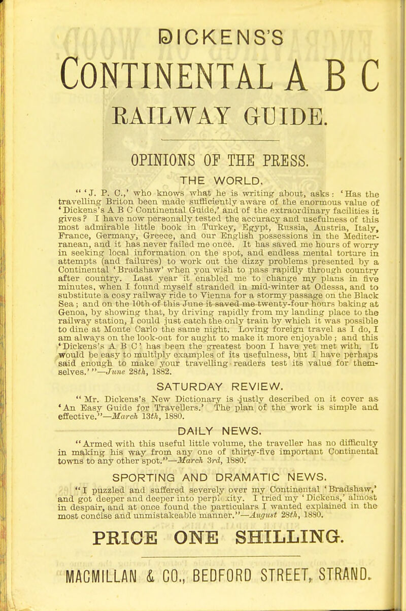 DICKENS'S Continental ABC RAILWAY GUIDE. OPINIONS OF THE PEESS. THE WORLD.  'J. P. C.,' who knows what he is writmg about, asks: 'Has the travelling Briton been made sulflciently aware of the enormous value of 'Dickens's ABO Continental Guide,' and of the extraordinary facilities it gives ? I have now personally tested the accuracy and usefulness of this most admirable Uttle book in Tm-key, Egypt, Russia, Austria, Italy, France, Germany, Greece, and our English possessions in the Mediter- ranean, and it has never failed me once. It has saved me hours of worry in seeking local information on the spot, and endless mental torture in attempts (and failures) to work out the dizzy problems presented by a Continental 'Bradshaw' when you wish to pass rapidly through country after country. Last year it enabled me to change my plans in five minutes, when I found myself stranded in mid-winter at Odessa, and to substitute a cosy railway ride to Vienna for a stormy passage on the Black Sea; and on the 10th of this June it saved me twenty-four honrs baking at Genoa, by showing that, by driving rapidly from my landing place to the railway station, I could just catch the only train by which it was possible to dine at Monte Oarlo the same night. Loving foreign travel as I do, I am always on the look-oat for aught to make it more enjoyable ; and this 'Dickens's ABC has been the greatest boon I have yet met with. It would be easy to multiply examples of its usefulness, but I have perhaps said enough to make your travelling readers test its value for them- selves.'—J'zHie 28iA, 1882. SATURDAY REVIEW.  Mr. Dickens's New Dictionary is -justly described on it cover as 'An Easy Guide for Travellers.' The plan of the work is simple and effective.—J^areA ISih, 1880. DAILY NEWS.  Armed with this useful little volume, the traveller has no difficulty in making his way from any one of thirty-five important Continental towns to any other spot.—March 3rd, 1880. SPORTING AND DRAMATIC NEWS. I puzzled and suifered severely over my Continental 'Bradshaw,' and got deeper and deeper into perpL xity. I tried my ' Dickens,' almost in despair, and at once found the particulars I wanted explained in the most concise and unmistakeable manner.—-iit^zisi ZSfh, 1880. PRICE ONE SHILLING. MACMILLAM i CO., BEDFORD STREET,. STRAND.