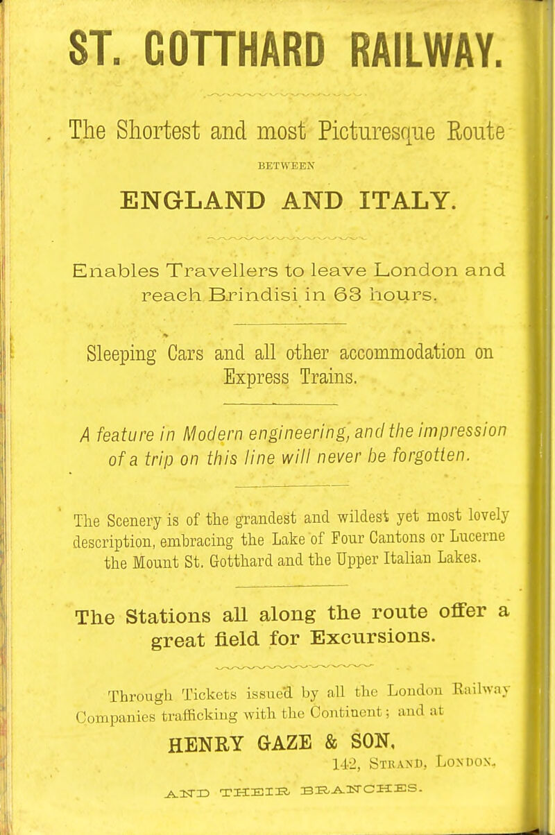 ST. COTTHARD RAILWAY The Shortest and most Picturesque Route BETWEEN ENGLAND AND ITALY. Enables Travellers to leave London and reach Brindisi in 63 hours. Sleeping Cars and all other accommodation on Express Trains. A feature in Modern engineering', and the impression of a trip on tliis line will never be forgotten. The Scenery is of the grandest and wildest yet most lovely description, embracing the Lake of Four Cantons or Lucerne the Mount St, Gotthard and the Upper Italian Lakes. The Stations all along the route offer a great field for Excursions. Through Tickets issue'd by all the Londou Eiiihvay Companies traffickiug with the Continent; and at HENRY GAZE & SON, 1-1.-2, Strand, London.