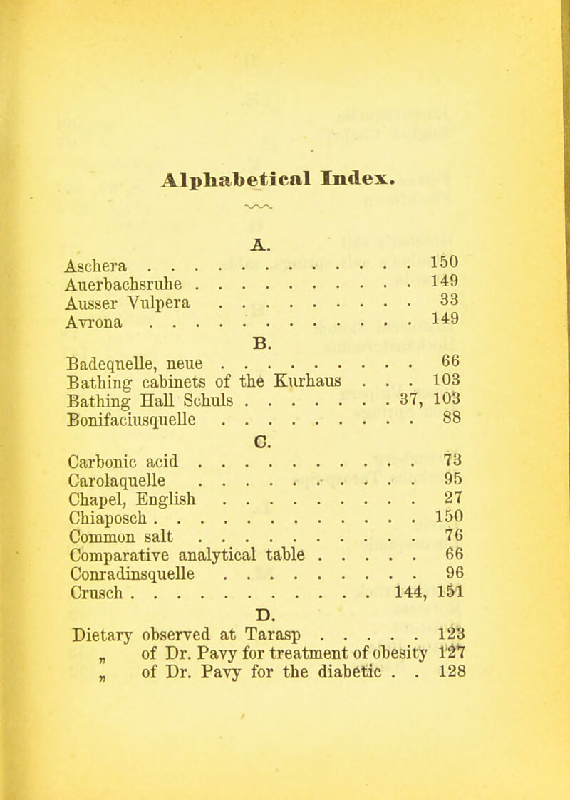 Alphabetical Index. Aschera 150 Auerbachsriihe 149 Aiisser Vulpera 33 Avrona 149 B. Badeqtielle, neue 66 Bathing cabinets of tlie Kiirhaus . . . 103 Bathing HaU Schuls 37, 103 Bonifaciusquelle 88 C. Carbonic acid 73 Carolaquelle ■ . . . . 95 Chapel; English 27 Chiaposch 150 Common salt 76 Comparative analytical table 66 Conradinsquelle 96 Cnisch 144, 151 D. Dietary observed at Tarasp 123 „ of Dr. Pavy for treatment of obesity 1'2*7 „ of Dr. Pavy for the diabetic . . 128