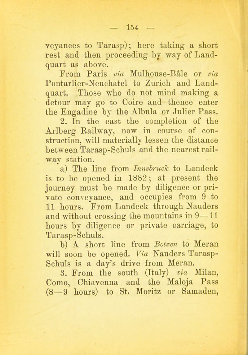 veyances to Tarasp); here taking a short rest and then proceeding by way of Land- quart as above. From Paris via Mulhouse-Bale or via Pontarlier-Neuchatel to Zurich and Land- quart. Those who do not mind making a detour may go to Coire and thence enter the Engadine by the Albula or Julier Pass. 2. In the east the completion of the Arlberg Railway, now in course of con- struction, will materially lessen the distance between Tarasp-Schuls and the nearest rail- way station. a) The line from Innsbruck to Landeck is to be opened in 1882; at present the journey must be made by diligence or pri- vate conveyance, and occupies from 9 to 11 hours. From Landeck through Nauders and without crossing the mountains in 9 —11 hours by diligence or private carriage, to Tarasp-Schuls. b) A short line from Botzen to Meran will soon be opened. Via Nauders Tarasp- Schuls is a day's drive from Meran. 3. From the south (Italy) via Milan, Como, Chiavenna and the Maloja Pass (8—9 hours) to St. Moritz or Samaden,