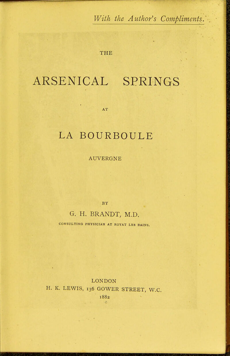 With the Author's Compliments. THE ARSENICAL SPRINGS AT LA BOURBOULE AUVERGNE BY G. H. BRANDT, M.D. CONSULTING PHYSICIAN AT ROYAT LES BAINS. LONDON H. K. LEWIS, 136 GOWER STREET, W.C. 1882