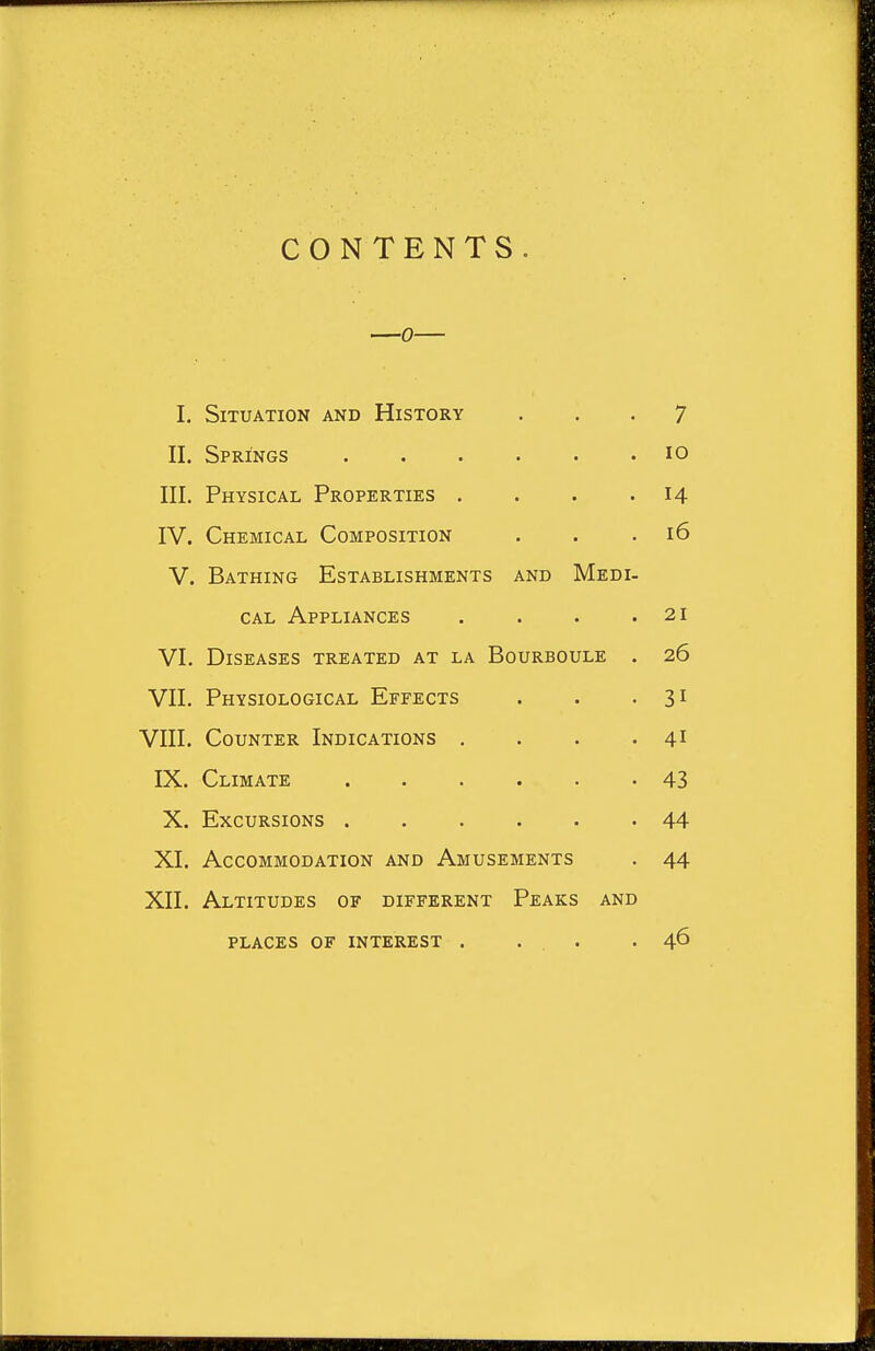 CONTENTS I. Situation and History ... 7 II. Springs ...... 10 III. Physical Properties . . . .14 IV. Chemical Composition . . .16 V. Bathing Establishments and Medi- cal Appliances . . . .21 VI. Diseases treated at la Bourboule . 26 VII. Physiological Effects . . • 31 VIII. Counter Indications . . . . 41 IX. Climate 43 X. Excursions 44 XI. Accommodation and Amusements . 44 XII. Altitudes of different Peaks and places of interest . . . .46