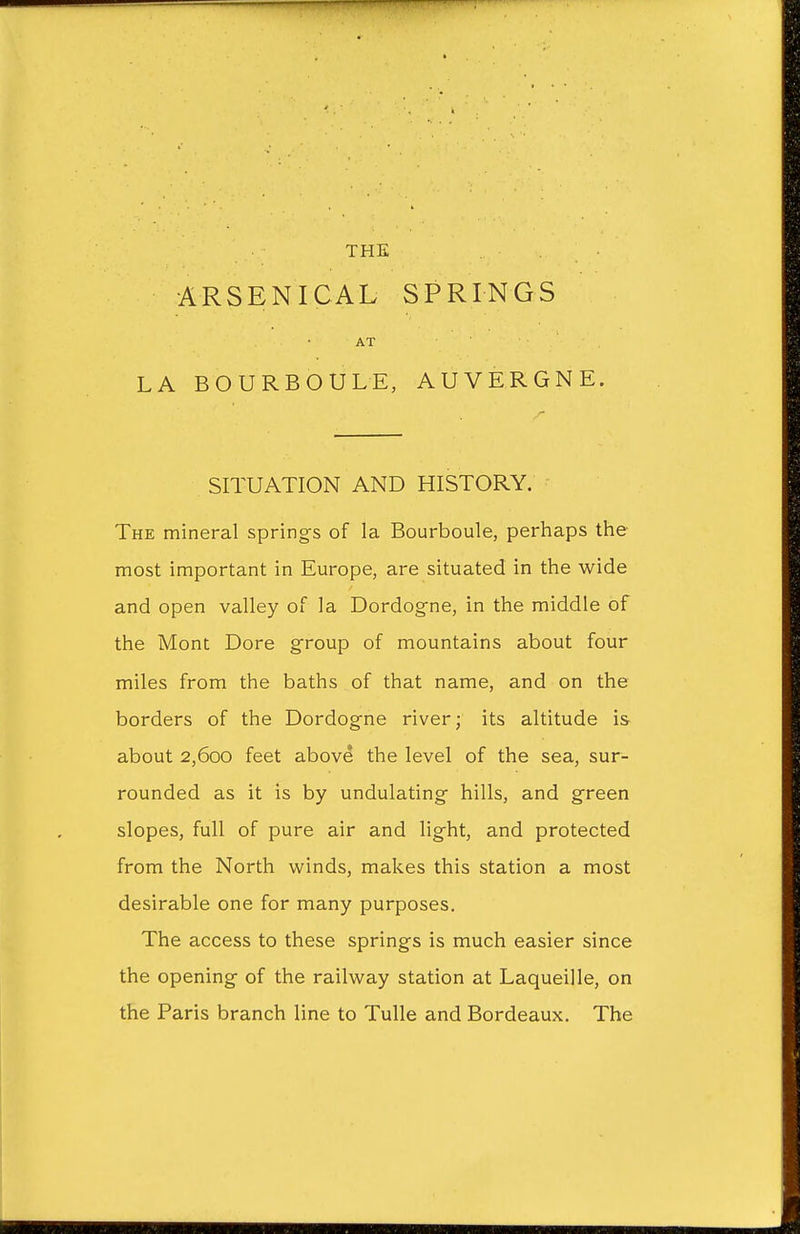 THE ARSENICAL SPRINGS AT LA BOURBOULE, AUVERGNE. SITUATION AND HISTORY. The mineral springs of la Bourboule, perhaps the most important in Europe, are situated in the wide and open valley of la Dordogne, in the middle of the Mont Dore group of mountains about four miles from the baths of that name, and on the borders of the Dordogne river; its altitude is- about 2,600 feet above the level of the sea, sur- rounded as it is by undulating hills, and green slopes, full of pure air and light, and protected from the North winds, makes this station a most desirable one for many purposes. The access to these springs is much easier since the opening of the railway station at Laqueille, on the Paris branch line to Tulle and Bordeaux. The
