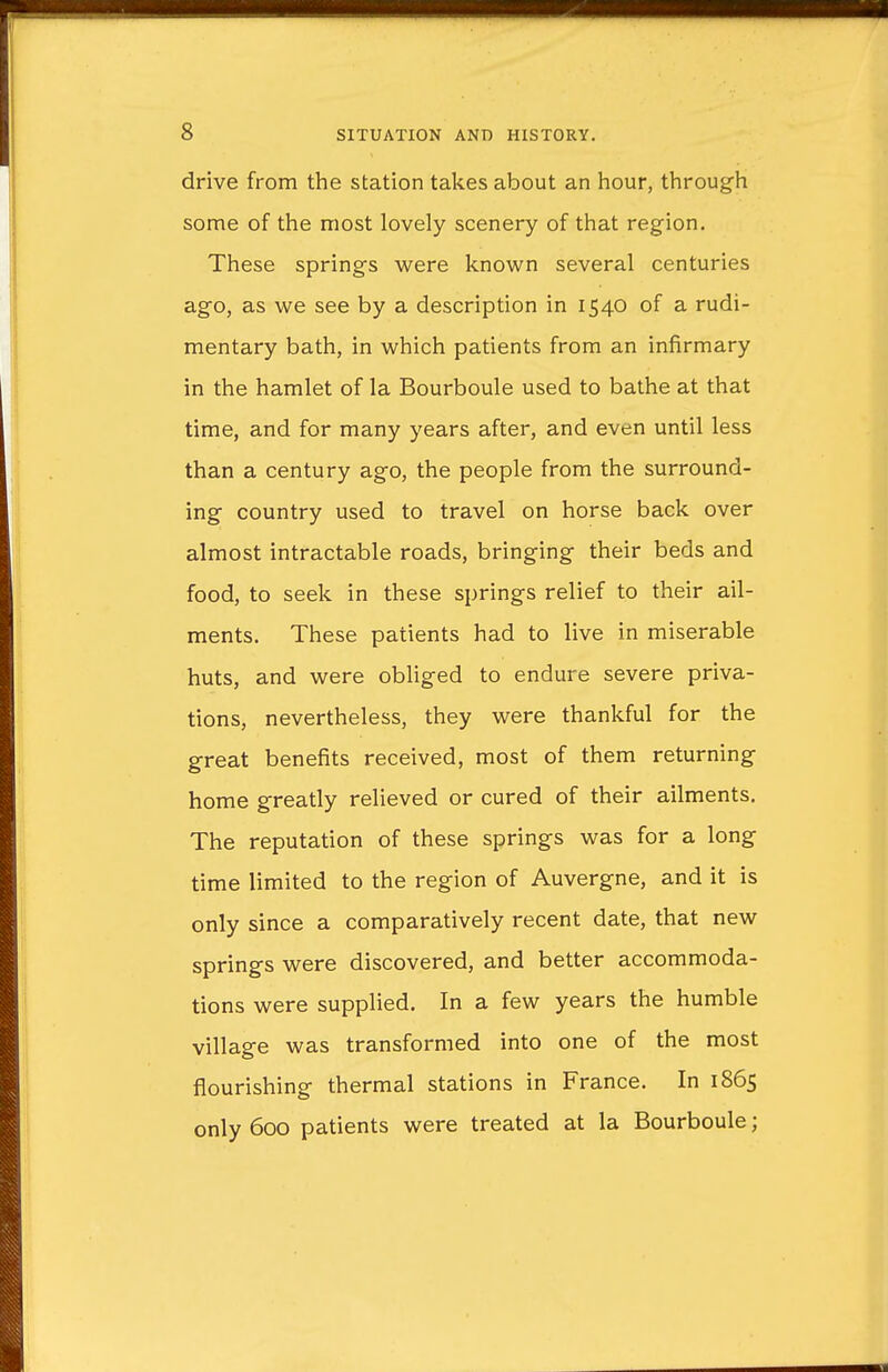 drive from the station takes about an hour, through some of the most lovely scenery of that region. These springs were known several centuries ago, as we see by a description in 1540 of a rudi- mentary bath, in which patients from an infirmary in the hamlet of la Bourboule used to bathe at that time, and for many years after, and even until less than a century ago, the people from the surround- ing country used to travel on horse back over almost intractable roads, bringing their beds and food, to seek in these springs relief to their ail- ments. These patients had to live in miserable huts, and were obliged to endure severe priva- tions, nevertheless, they were thankful for the great benefits received, most of them returning home greatly relieved or cured of their ailments. The reputation of these springs was for a long time limited to the region of Auvergne, and it is only since a comparatively recent date, that new springs were discovered, and better accommoda- tions were supplied. In a few years the humble village was transformed into one of the most flourishing thermal stations in France. In 1865 only 600 patients were treated at la Bourboule;