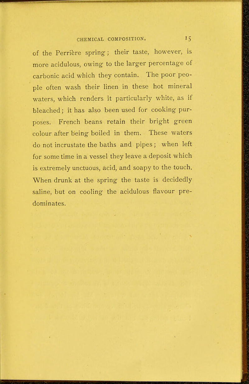 of the Perriere spring; their taste, however, is more acidulous, owing- to the larger percentage of carbonic acid which they contain. The poor peo- ple often wash their linen in these hot mineral waters, which renders it particularly white, as if bleached; it has also been used for cooking pur- poses. French beans retain their bright green colour after being boiled in them. These waters do not incrustate the baths and pipes ; when left for some time in a vessel they leave a deposit which is extremely unctuous, acid, and soapy to the touch. When drunk at the spring the taste is decidedly saline, but on cooling the acidulous flavour pre- dominates.
