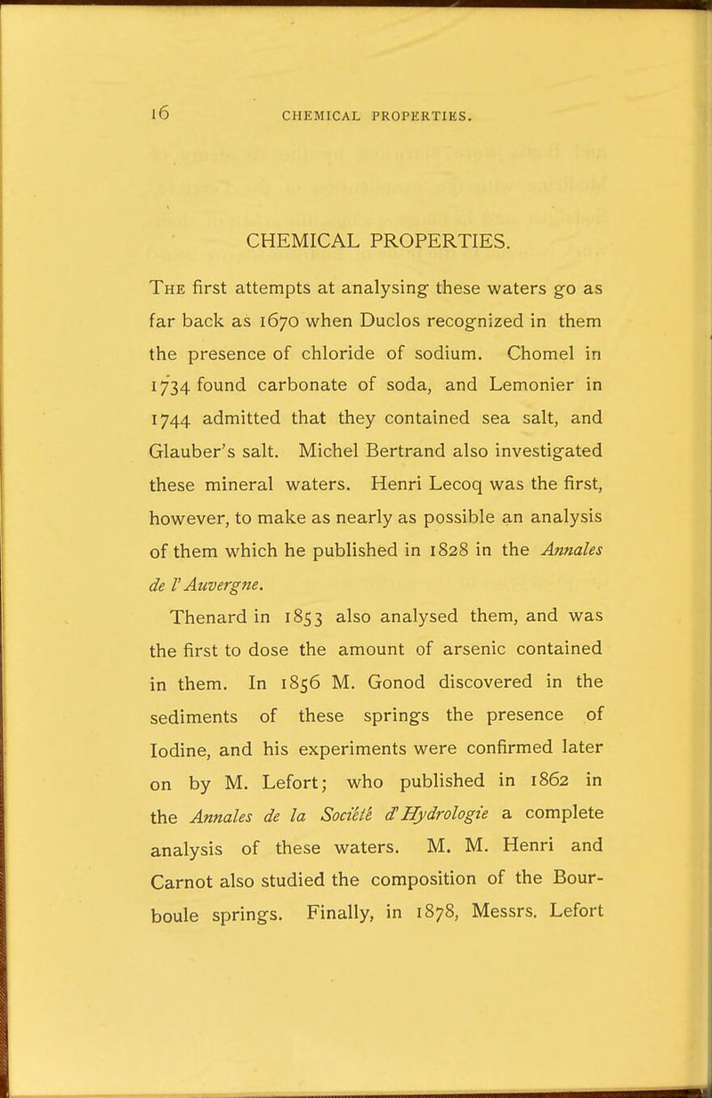 CHEMICAL PROPERTIES. The first attempts at analysing these waters go as far back as 1670 when Duclos recognized in them the presence of chloride of sodium. Chomel in 1734 found carbonate of soda, and Lemonier in 1744 admitted that they contained sea salt, and Glauber's salt. Michel Bertrand also investigated these mineral waters. Henri Lecoq was the first, however, to make as nearly as possible an analysis of them which he published in 1828 in the Annales de V Auvergne. Thenard in 1853 also analysed them, and was the first to dose the amount of arsenic contained in them. In 1856 M. Gonod discovered in the sediments of these springs the presence of Iodine, and his experiments were confirmed later on by M. Lefort; who published in 1862 in the Annales de la Soci'el'e d'Hydrologie a complete analysis of these waters. M. M. Henri and Carnot also studied the composition of the Bour- boule springs. Finally, in 1878, Messrs. Lefort