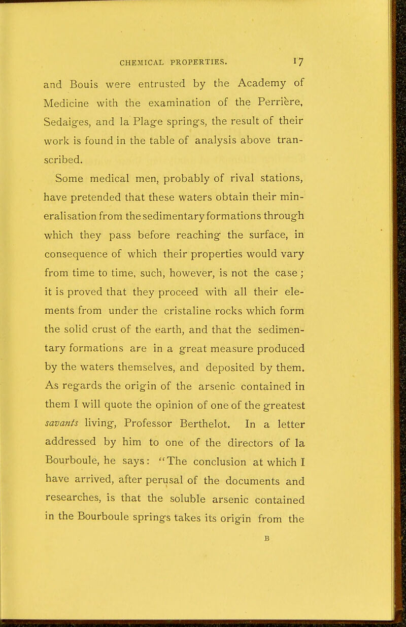and Bouis were entrusted by the Academy of Medicine with the examination of the Perriere, Sedaiges, and la Plage springs, the result of their work is found in the table of analysis above tran- scribed. Some medical men, probably of rival stations, have pretended that these waters obtain their min- eralisation from the sedimentary formations through which they pass before reaching the surface, in consequence of which their properties would vary from time to time, such, however, is not the case; it is proved that they proceed with all their ele- ments from under the cristaline rocks which form the solid crust of the earth, and that the sedimen- tary formations are in a great measure produced by the waters themselves, and deposited by them. As regards the origin of the arsenic contained in them I will quote the opinion of one of the greatest savants living, Professor Berthelot. In a letter addressed by him to one of the directors of la Bourboule, he says: The conclusion at which I have arrived, after perusal of the documents and researches, is that the soluble arsenic contained in the Bourboule springs takes its origin from the B