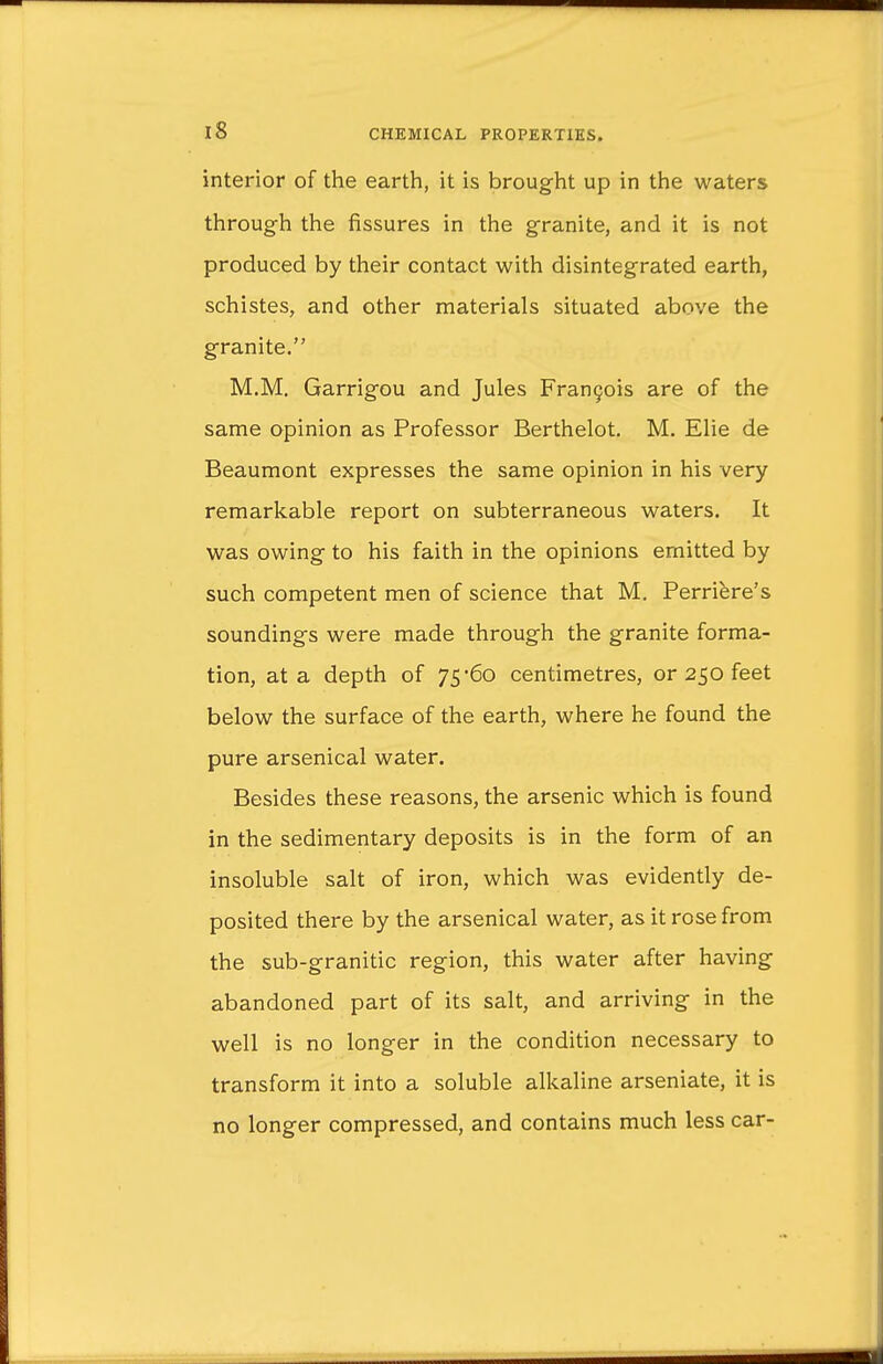 interior of the earth, it is brought up in the waters through the fissures in the granite, and it is not produced by their contact with disintegrated earth, schistes, and other materials situated above the granite. M.M. Garrigou and Jules Francis are of the same opinion as Professor Berthelot. M. Elie de Beaumont expresses the same opinion in his very remarkable report on subterraneous waters. It was owing to his faith in the opinions emitted by such competent men of science that M. Perriere's soundings were made through the granite forma- tion, at a depth of 75*60 centimetres, or 250 feet below the surface of the earth, where he found the pure arsenical water. Besides these reasons, the arsenic which is found in the sedimentary deposits is in the form of an insoluble salt of iron, which was evidently de- posited there by the arsenical water, as it rose from the sub-granitic region, this water after having abandoned part of its salt, and arriving in the well is no longer in the condition necessary to transform it into a soluble alkaline arseniate, it is no longer compressed, and contains much less car-