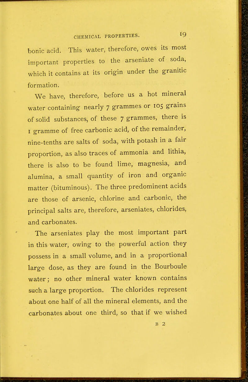 bonic acid. This water, therefore, owes its most important properties to the arseniate of soda, which it contains at its origin under the granitic formation. We have, therefore, before us a hot mineral water containing nearly 7 grammes or 105 grains of solid substances, of these 7 grammes, there is 1 gramme of free carbonic acid, of the remainder, nine-tenths are salts of soda, with potash in a fair proportion, as also traces of ammonia and lithia, there is also to be found lime, magnesia, and alumina, a small quantity of iron and organic matter (bituminous). The three predominent acids are those of arsenic, chlorine and carbonic, the principal salts are, therefore, arseniates, chlorides, and carbonates. The arseniates play the most important part in this water, owing to the powerful action they possess in a small volume, and in a proportional large dose, as they are found in the Bourboule water; no other mineral water known contains such a large proportion. The chlorides represent about one half of all the mineral elements, and the carbonates about one third, so that if we wished b 2