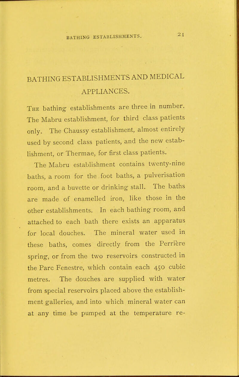 BATHING ESTABLISHMENTS AND MEDICAL APPLIANCES. The bathing establishments are three in number. The Mabru establishment, for third class patients only. The Chaussy establishment, almost entirely used by second class patients, and the new estab- lishment, or Thermae, for first class patients. The Mabru establishment contains twenty-nine baths, a room for the Toot baths, a pulverisation room, and a buvette or drinking- stall. The baths are made of enamelled iron, like those in the other establishments. In each bathing room, and attached to each bath there exists an apparatus for local douches. The mineral water used in these baths, comes directly from the Perriere spring, or from the two reservoirs constructed in the Pare Fenestre, which contain each 450 cubic metres. The douches are supplied with water from special reservoirs placed above the establish- ment galleries, and into which mineral water can at any time be pumped at the temperature re-