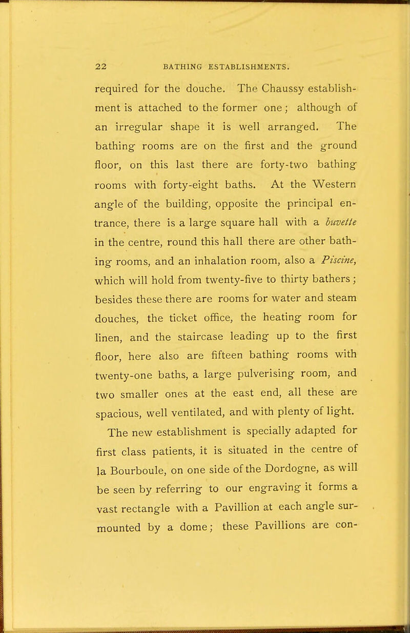 required for the douche. The Chaussy establish- ment is attached to the former one; although of an irregular shape it is well arranged. The bathing rooms are on the first and the ground floor, on this last there are forty-two bathing rooms with forty-eight baths. At the Western angle of the building, opposite the principal en- trance, there is a large square hall with a buvette in the centre, round this hall there are other bath- ing rooms, and an inhalation room, also a Piscine, which will hold from twenty-five to thirty bathers; besides these there are rooms for water and steam douches, the ticket office, the heating room for linen, and the staircase leading up to the first floor, here also are fifteen bathing rooms with twenty-one baths, a large pulverising room, and two smaller ones at the east end, all these are spacious, well ventilated, and with plenty of light. The new establishment is specially adapted for first class patients, it is situated in the centre of la Bourboule, on one side of the Dordogne, as will be seen by referring to our engraving it forms a vast rectangle with a Pavillion at each angle sur- mounted by a dome; these Pavillions are con-