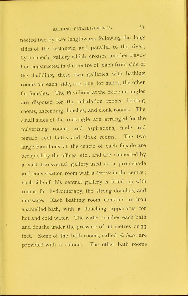 nected two by two lengthways following the long sides of the rectangle, and parallel to the river, by a superb gallery which crosses another Pavil- lion constructed in the centre of each front side of the building, these two galleries with bathing rooms on each side, are, one for males, the other for females. The Pavillions at the extreme angles are disposed for the inhalation rooms, heating rooms, ascending douches, and cloak rooms. The small sides of the rectangle are arranged for the pulverising rooms, and aspirations, male and female, foot baths and cloak rooms. The two large Pavillions at the centre of each facade are occupied by the offices, etc., and are connected by a vast transversal gallery used as a promenade and conversation room with a buvette in the centre; each side of this central gallery is fitted up with rooms for hydrotherapy, the strong douches, and massage. Each bathing room contains an iron enamelled bath, with a douching apparatus for hot and cold water. The water reaches each bath and douche under the pressure of n metres or 33 feet. Some of the bath rooms, called de luxe, are provided with a saloon. The other bath rooms