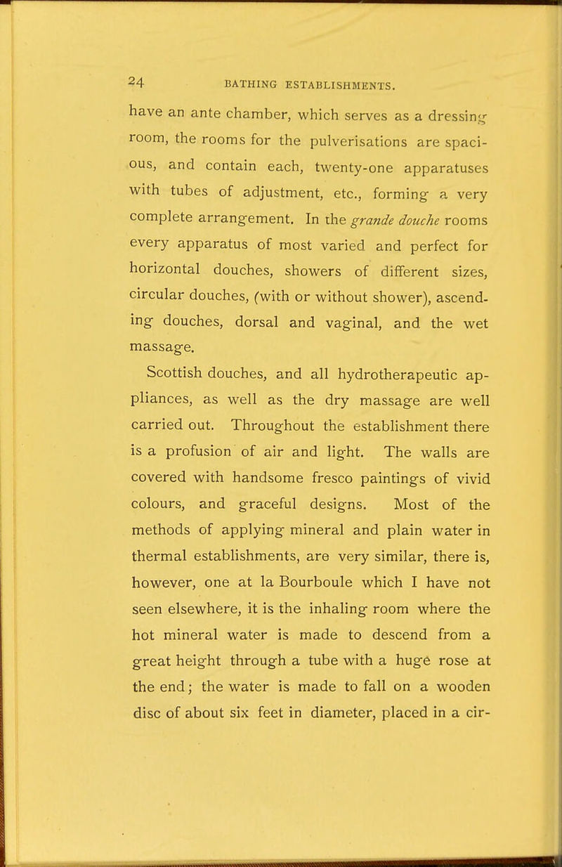have an ante chamber, which serves as a dressing room, the rooms for the pulverisations are spaci- ous, and contain each, twenty-one apparatuses with tubes of adjustment, etc., forming a very complete arrangement. In the grande douche rooms every apparatus of most varied and perfect for horizontal douches, showers of different sizes, circular douches, (with or without shower), ascend- ing douches, dorsal and vaginal, and. the wet massage. Scottish douches, and all hydrotherapeutic ap- pliances, as well as the dry massage are well carried out. Throughout the establishment there is a profusion of air and light. The walls are covered with handsome fresco paintings of vivid colours, and graceful designs. Most of the methods of applying mineral and plain water in thermal establishments, are very similar, there is, however, one at la Bourboule which I have not seen elsewhere, it is the inhaling room where the hot mineral water is made to descend from a great height through a tube with a huge rose at the end; the water is made to fall on a wooden disc of about six feet in diameter, placed in a cir-