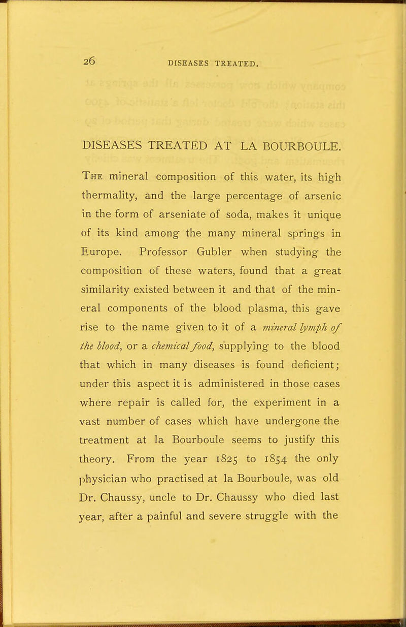 DISEASES TREATED AT LA BOURBOULE. The mineral composition of this water, its high thermality, and the large percentage of arsenic in the form of arseniate of soda, makes it unique of its kind among the many mineral springs in Europe. Professor Gubler when studying the composition of these waters, found that a great similarity existed between it and that of the min- eral components of the blood plasma, this gave rise to the name given to it of a mineral lymph of the blood, or a chemical food, supplying to the blood that which in many diseases is found deficient; under this aspect it is administered in those cases where repair is called for, the experiment in a vast number of cases which have undergone the treatment at la Bourboule seems to justify this theory. From the year 1825 to 1854 the only physician who practised at la Bourboule, was old Dr. Chaussy, uncle to Dr. Chaussy who died last year, after a painful and severe struggle with the