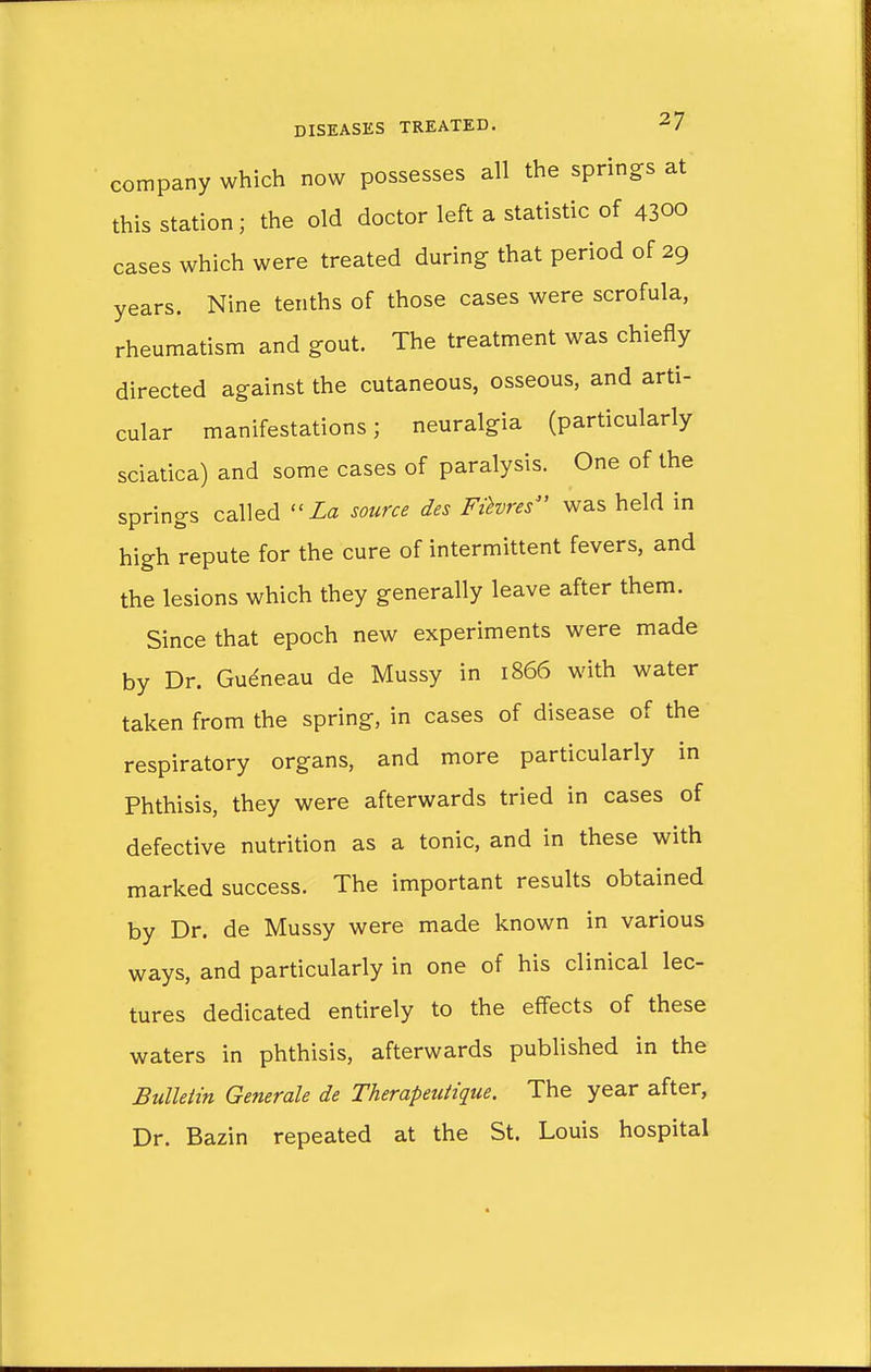 company which now possesses all the springs at this station; the old doctor left a statistic of 4300 cases which were treated during that period of 29 years. Nine tenths of those cases were scrofula, rheumatism and gout. The treatment was chiefly directed against the cutaneous, osseous, and arti- cular manifestations; neuralgia (particularly sciatica) and some cases of paralysis. One of the springs called La source des Fihres was held in high repute for the cure of intermittent fevers, and the lesions which they generally leave after them. Since that epoch new experiments were made by Dr. Gueneau de Mussy in 1866 with water taken from the spring, in cases of disease of the respiratory organs, and more particularly in Phthisis, they were afterwards tried in cases of defective nutrition as a tonic, and in these with marked success. The important results obtained by Dr. de Mussy were made known in various ways, and particularly in one of his clinical lec- tures dedicated entirely to the effects of these waters in phthisis, afterwards published in the Bulletin Generate de Therapeuiique. The year after, Dr. Bazin repeated at the St. Louis hospital