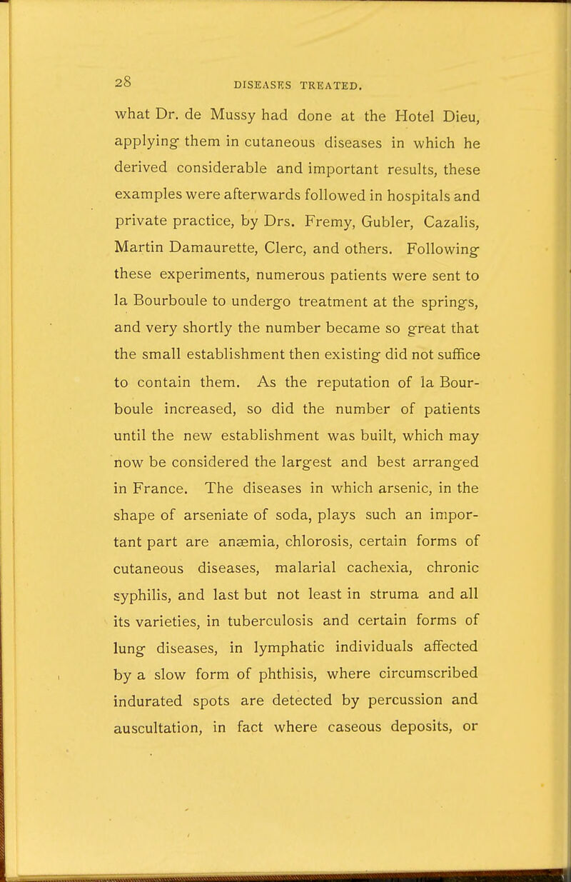 what Dr. de Mussy had done at the Hotel Dieu, applying- them in cutaneous diseases in which he derived considerable and important results, these examples were afterwards followed in hospitals and private practice, by Drs. Fremy, Gubler, Cazalis, Martin Damaurette, Clerc, and others. Following these experiments, numerous patients were sent to la Bourboule to undergo treatment at the springs, and very shortly the number became so great that the small establishment then existing did not suffice to contain them. As the reputation of la Bour- boule increased, so did the number of patients until the new establishment was built, which may now be considered the largest and best arranged in France. The diseases in which arsenic, in the shape of arseniate of soda, plays such an impor- tant part are ansemia, chlorosis, certain forms of cutaneous diseases, malarial cachexia, chronic syphilis, and last but not least in struma and all its varieties, in tuberculosis and certain forms of lung diseases, in lymphatic individuals affected by a slow form of phthisis, where circumscribed indurated spots are detected by percussion and auscultation, in fact where caseous deposits, or