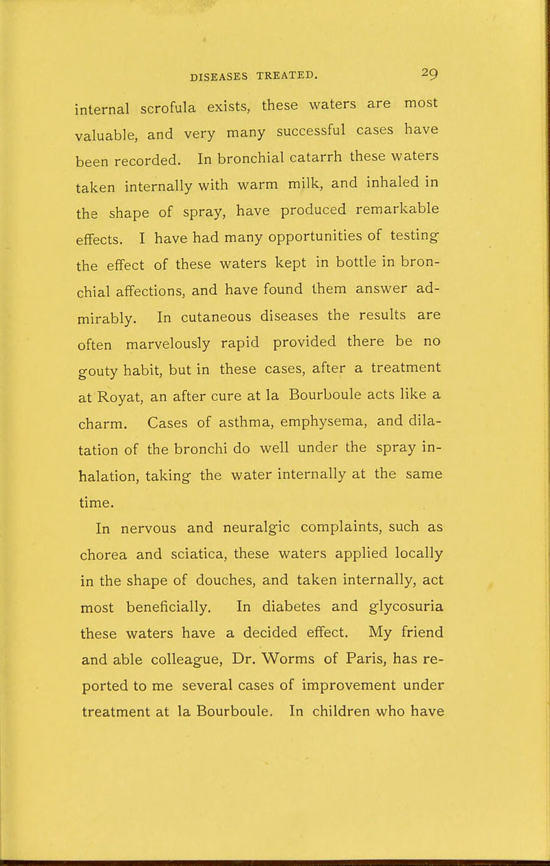 internal scrofula exists, these waters are most valuable, and very many successful cases have been recorded. In bronchial catarrh these waters taken internally with warm milk, and inhaled in the shape of spray, have produced remarkable effects. I have had many opportunities of testing the effect of these waters kept in bottle in bron- chial affections, and have found them answer ad- mirably. In cutaneous diseases the results are often marvelously rapid provided there be no gouty habit, but in these cases, after a treatment at Royat, an after cure at la Bourboule acts like a charm. Cases of asthma, emphysema, and dila- tation of the bronchi do well under the spray in- halation, taking the water internally at the same time. In nervous and neuralgic complaints, such as chorea and sciatica, these waters applied locally in the shape of douches, and taken internally, act most beneficially. In diabetes and glycosuria these waters have a decided effect. My friend and able colleague, Dr. Worms of Paris, has re- ported to me several cases of improvement under treatment at la Bourboule. In children who have