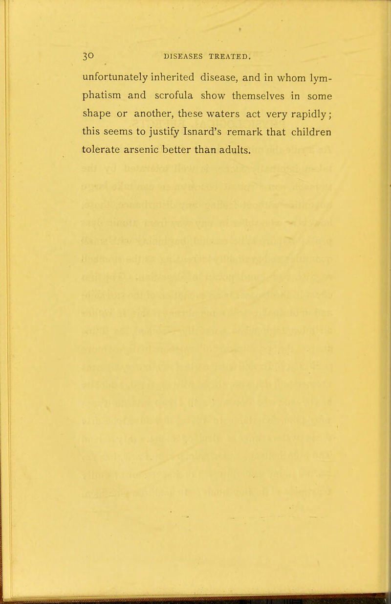 unfortunately inherited disease, and in whom lym- phatism and scrofula show themselves in some shape or another, these waters act very rapidly; this seems to justify Isnard's remark that children tolerate arsenic better than adults.