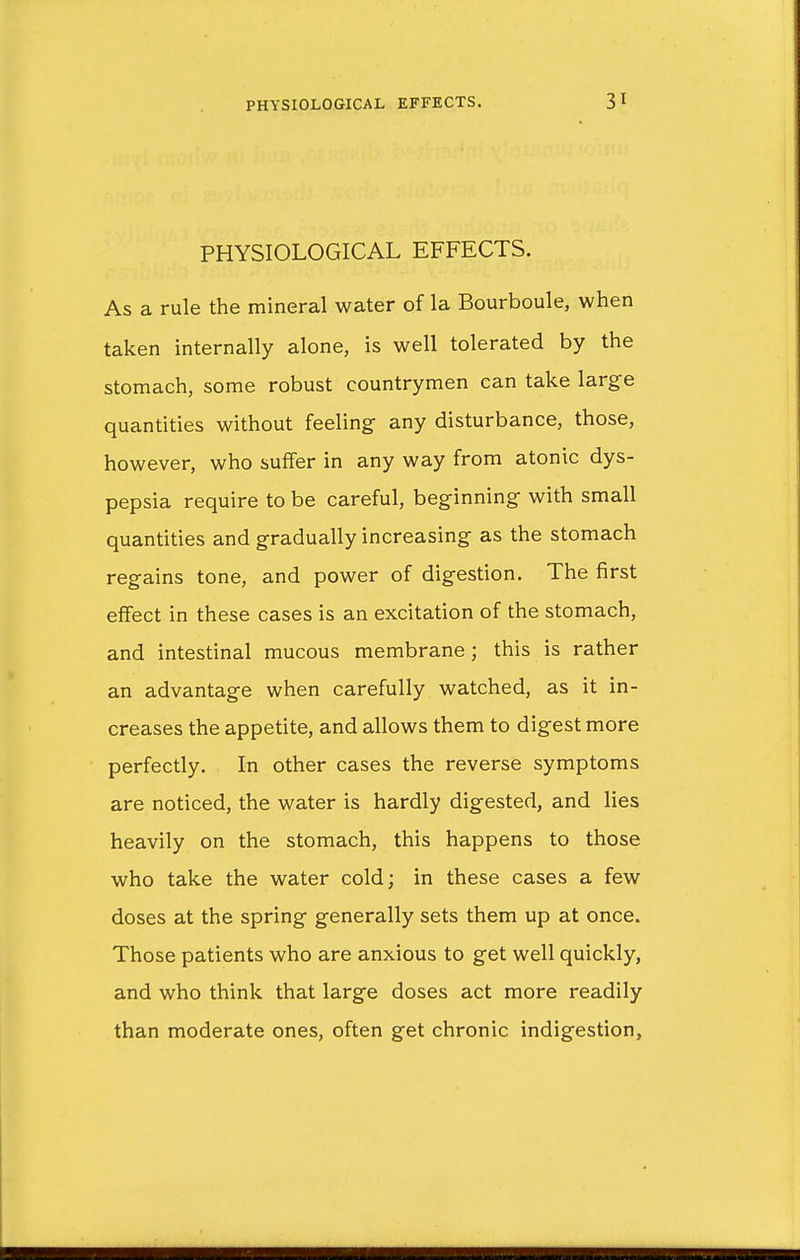 PHYSIOLOGICAL EFFECTS. As a rule the mineral water of la Bourboule, when taken internally alone, is well tolerated by the stomach, some robust countrymen can take large quantities without feeling- any disturbance, those, however, who suffer in any way from atonic dys- pepsia require to be careful, beginning with small quantities and gradually increasing as the stomach regains tone, and power of digestion. The first effect in these cases is an excitation of the stomach, and intestinal mucous membrane; this is rather an advantage when carefully watched, as it in- creases the appetite, and allows them to digest more perfectly. In other cases the reverse symptoms are noticed, the water is hardly digested, and lies heavily on the stomach, this happens to those who take the water cold; in these cases a few doses at the spring generally sets them up at once. Those patients who are anxious to get well quickly, and who think that large doses act more readily than moderate ones, often get chronic indigestion,
