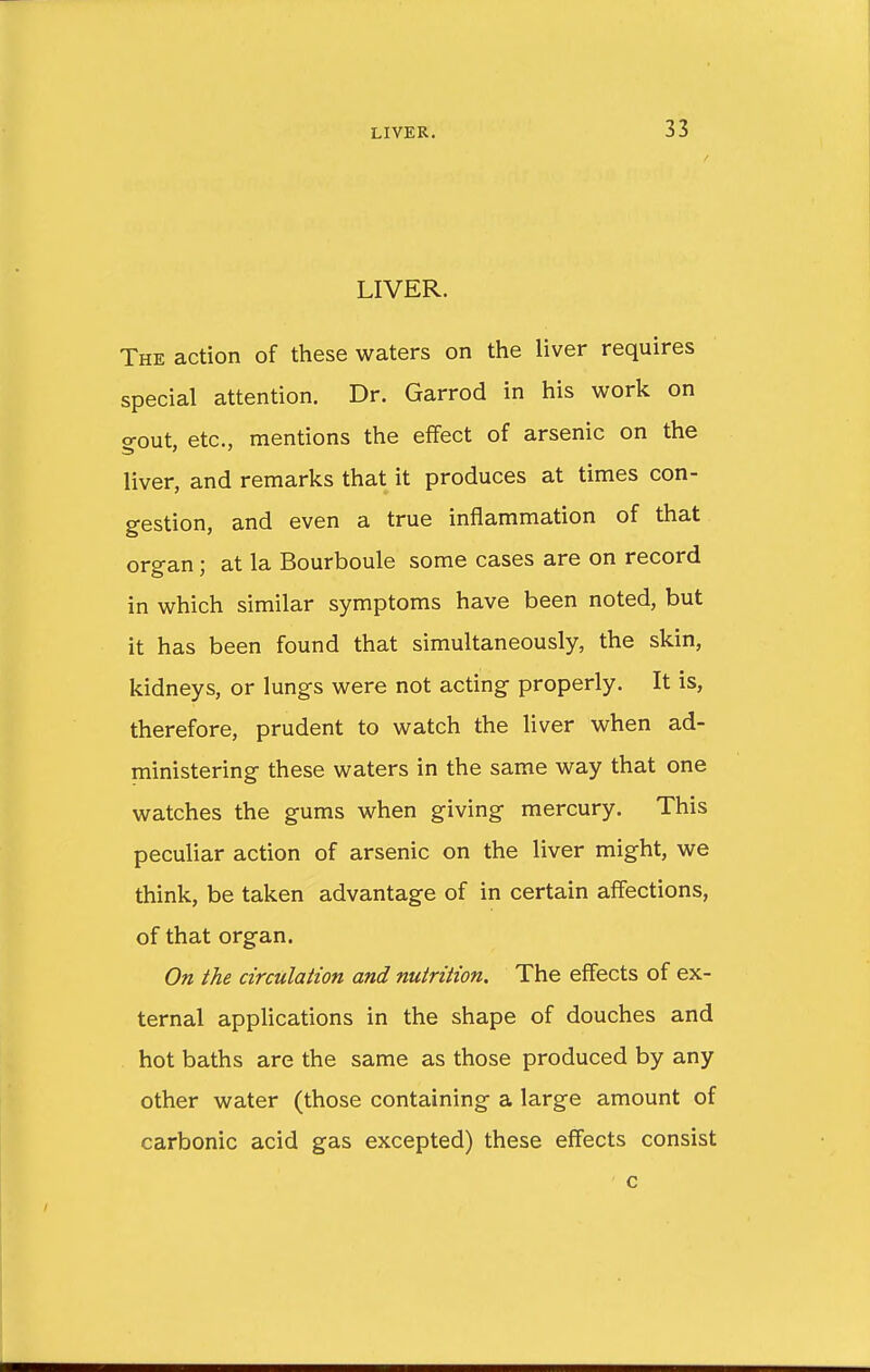 LIVER. The action of these waters on the liver requires special attention. Dr. Garrod in his work on gout, etc., mentions the effect of arsenic on the liver, and remarks that it produces at times con- gestion, and even a true inflammation of that organ; at la Bourboule some cases are on record in which similar symptoms have been noted, but it has been found that simultaneously, the skin, kidneys, or lungs were not acting properly. It is, therefore, prudent to watch the liver when ad- ministering these waters in the same way that one watches the gums when giving mercury. This peculiar action of arsenic on the liver might, we think, be taken advantage of in certain affections, of that organ. On the circulation and nutrition. The effects of ex- ternal applications in the shape of douches and hot baths are the same as those produced by any other water (those containing a large amount of carbonic acid gas excepted) these effects consist c