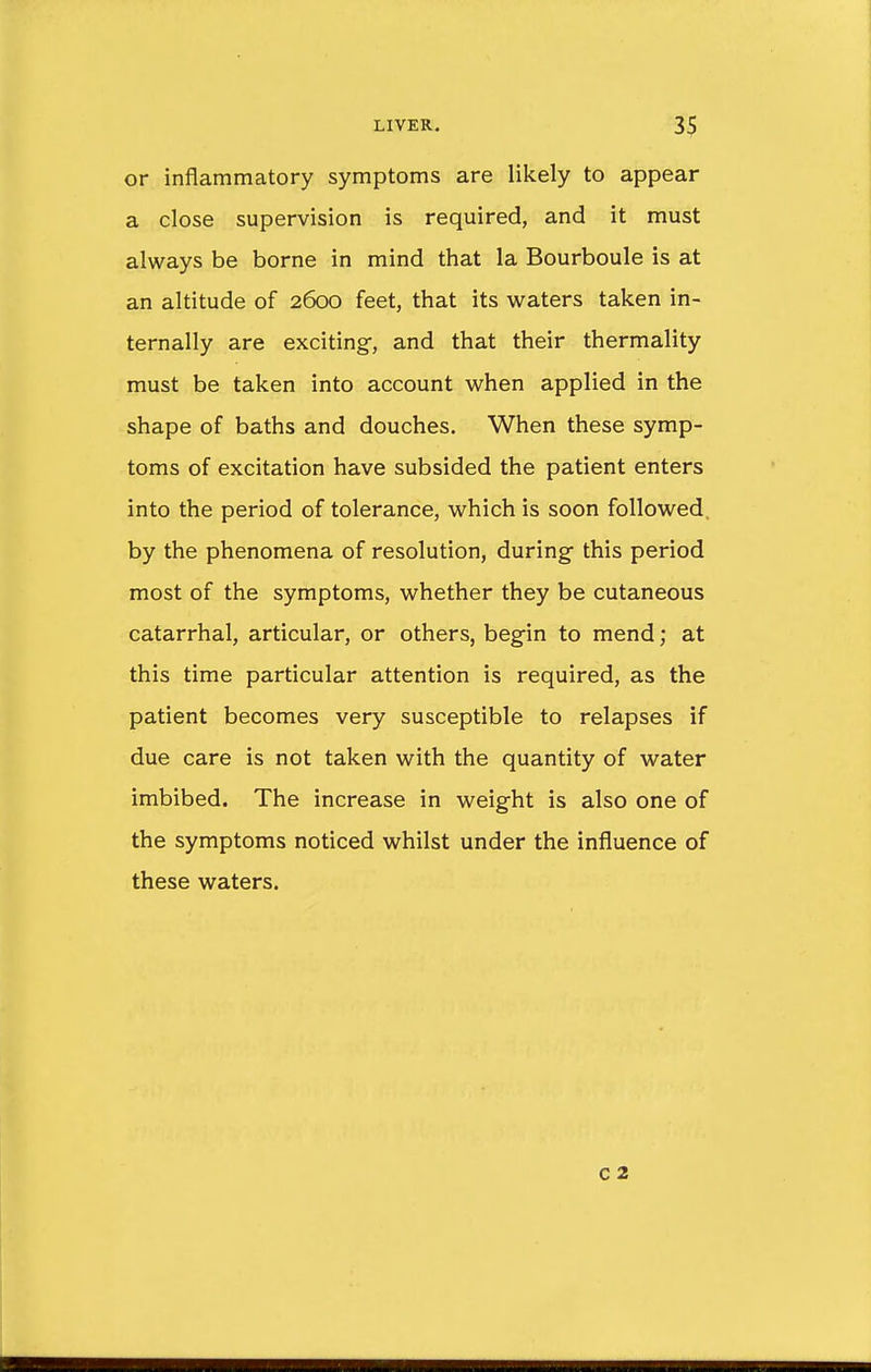 or inflammatory symptoms are likely to appear a close supervision is required, and it must always be borne in mind that la Bourboule is at an altitude of 2600 feet, that its waters taken in- ternally are exciting, and that their thermality must be taken into account when applied in the shape of baths and douches. When these symp- toms of excitation have subsided the patient enters into the period of tolerance, which is soon followed, by the phenomena of resolution, during- this period most of the symptoms, whether they be cutaneous catarrhal, articular, or others, begin to mend; at this time particular attention is required, as the patient becomes very susceptible to relapses if due care is not taken with the quantity of water imbibed. The increase in weight is also one of the symptoms noticed whilst under the influence of these waters. c 2