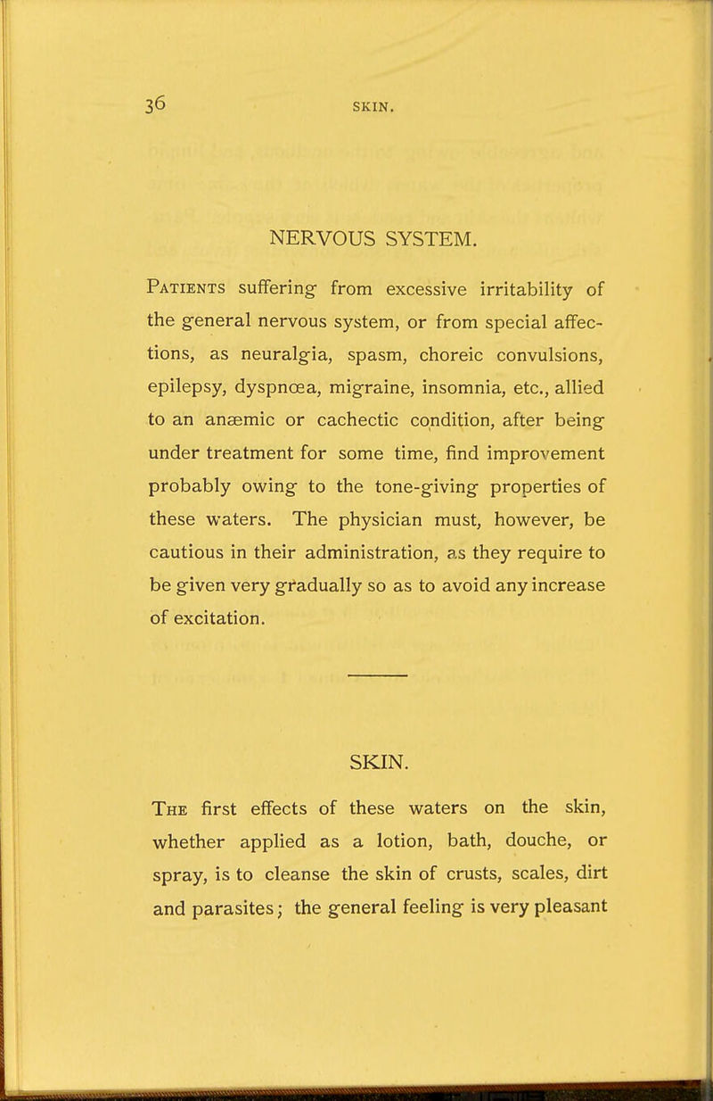 NERVOUS SYSTEM. Patients suffering from excessive irritability of the general nervous system, or from special affec- tions, as neuralgia, spasm, choreic convulsions, epilepsy, dyspnoea, migraine, insomnia, etc., allied to an anaemic or cachectic condition, after being under treatment for some time, find improvement probably owing to the tone-giving properties of these waters. The physician must, however, be cautious in their administration, as they require to be given very gradually so as to avoid any increase of excitation. SKIN. The first effects of these waters on the skin, whether applied as a lotion, bath, douche, or spray, is to cleanse the skin of crusts, scales, dirt and parasites j the general feeling is very pleasant