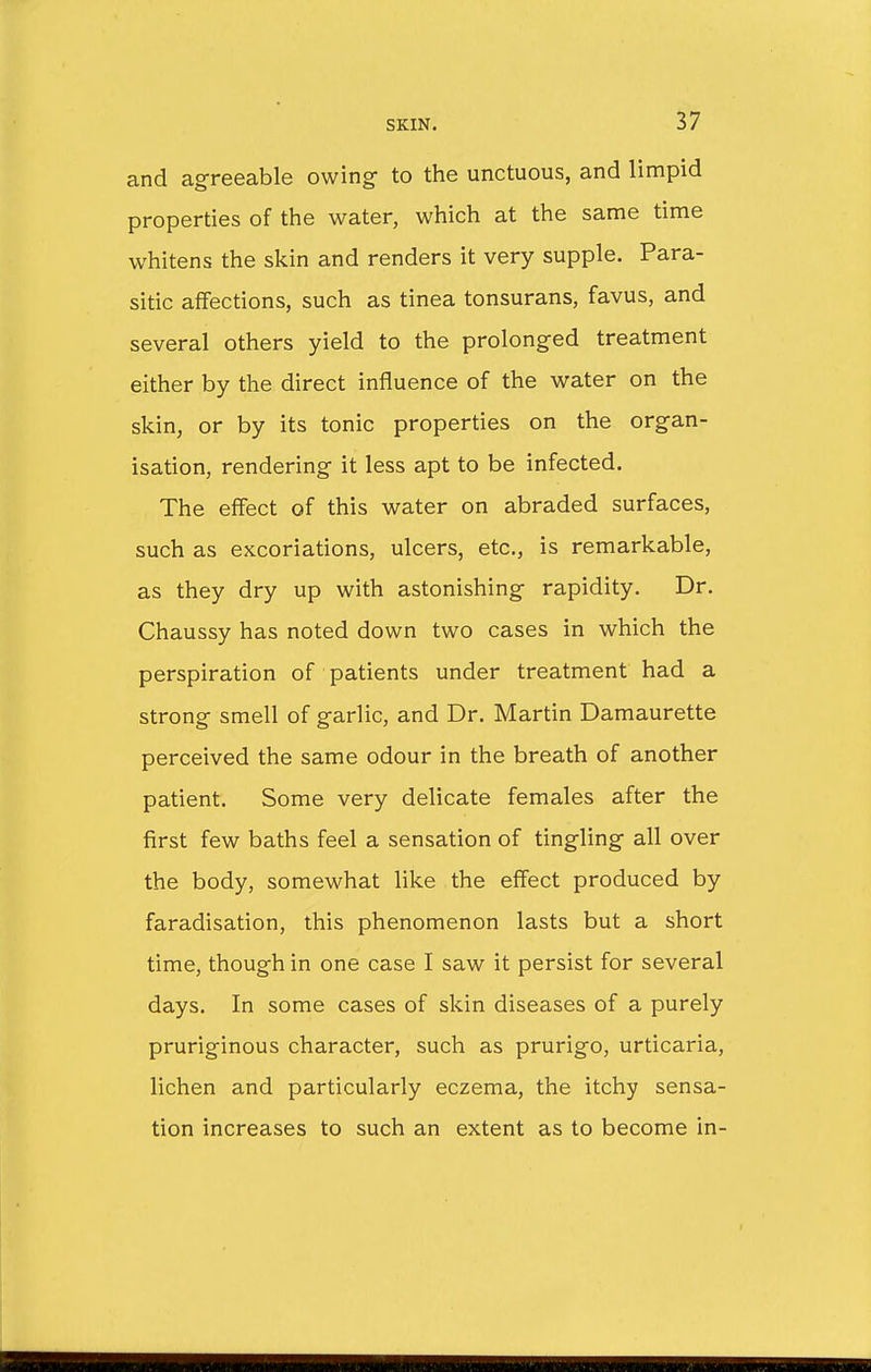 and agreeable owing- to the unctuous, and limpid properties of the water, which at the same time whitens the skin and renders it very supple. Para- sitic affections, such as tinea tonsurans, favus, and several others yield to the prolonged treatment either by the direct influence of the water on the skin, or by its tonic properties on the organ- isation, rendering it less apt to be infected. The effect of this water on abraded surfaces, such as excoriations, ulcers, etc., is remarkable, as they dry up with astonishing rapidity. Dr. Chaussy has noted down two cases in which the perspiration of patients under treatment had a strong smell of garlic, and Dr. Martin Damaurette perceived the same odour in the breath of another patient. Some very delicate females after the first few baths feel a sensation of tingling all over the body, somewhat like the effect produced by faradisation, this phenomenon lasts but a short time, though in one case I saw it persist for several days. In some cases of skin diseases of a purely pruriginous character, such as prurigo, urticaria, lichen and particularly eczema, the itchy sensa- tion increases to such an extent as to become in-