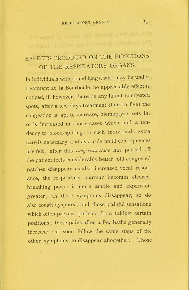 EFFECTS PRODUCED ON THE FUNCTIONS OF THE RESPIRATORY ORGANS. In individuals with sound lungs, who may be under treatment at la Bourboule no appreciable effect is noticed, if, however, there be any latent congested spots, after a few days treatment (four to five) the congestion is apt to increase, haemoptysis sets in, or is increased in those cases which had a ten- dency to blood-spitting, in such individuals extra care is necessary, and as a rule no ill consequences are felt; after this congestive stage has passed off the patient feels considerably better, old congested patches disappear as also increased vocal reson- ance, the respiratory murmur becomes clearer, breathing power is more ample and expansion greater; as these symptoms dissappear, so do also cough dyspnoea, and those painful sensations which often prevent patients from taking certain positions ; these pains after a few baths generally increase but soon follow the same steps of the other symptoms, to disappear altogether. Those