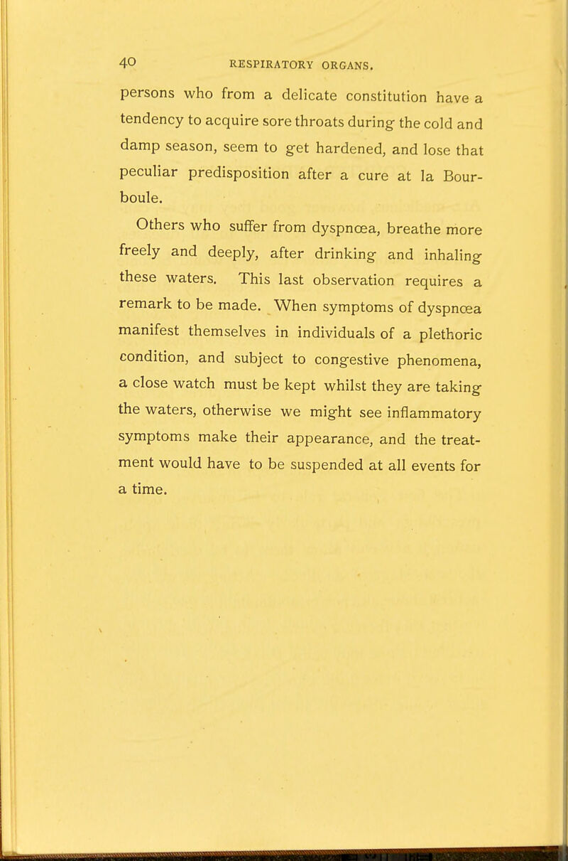 persons who from a delicate constitution have a tendency to acquire sore throats during the cold and damp season, seem to get hardened, and lose that peculiar predisposition after a cure at la Bour- boule. Others who suffer from dyspnoea, breathe more freely and deeply, after drinking- and inhaling these waters. This last observation requires a remark to be made. When symptoms of dyspnoea manifest themselves in individuals of a plethoric condition, and subject to congestive phenomena, a close watch must be kept whilst they are taking the waters, otherwise we might see inflammatory symptoms make their appearance, and the treat- ment would have to be suspended at all events for a time.