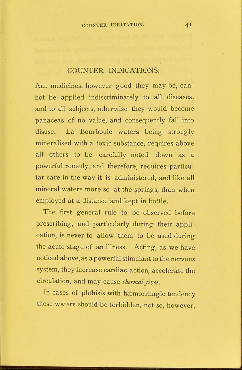 COUNTER INDICATIONS. All medicines, however good they may be, can- not be applied indiscriminately to all diseases, and to all subjects, otherwise they would become panaceas of no value, and consequently fall into disuse. La Bourboule waters being- strongly mineralised with a toxic substance, requires above all others to be carefully noted down as a powerful remedy, and therefore, requires particu- lar care in the way it is administered, and like all mineral waters more so at the springs, than when employed at a distance and kept in bottle. The first general rule to be observed before prescribing, and particularly during their appli- cation, is never to allow them to be used during the acute stage of an illness. Acting, as we have noticed above, as a powerful stimulant to the nervous system, they increase cardiac action, accelerate the circulation, and may cause thermal fever. In cases of phthisis with hemorrhagic tendency these waters should be forbidden, not so, however,