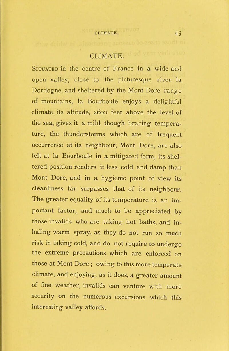 CLIMATE. Situated in the centre of France in a wide and open valley, close to the picturesque river la Dordogne, and sheltered by the Mont Dore range of mountains, la Bourboule enjoys a delightful climate, its altitude, 2600 feet above the level of the sea, gives it a mild though bracing tempera- ture, the thunderstorms which are of frequent occurrence at its neighbour, Mont Dore, are also felt at la Bourboule in a mitigated form, its shel- tered position renders it less cold and damp than Mont Dore, and in a hygienic point of view its cleanliness far surpasses that of its neighbour. The greater equality of its temperature is an im- portant factor, and much to be appreciated by those invalids who are taking hot baths, and in- haling warm spray, as they do not run so much risk in taking cold, and do not require to undergo the extreme precautions which are enforced on those at Mont Dore; owing to this more temperate climate, and enjoying, as it does, a greater amount of fine weather, invalids can venture with more security on the numerous excursions which this interesting valley affords.