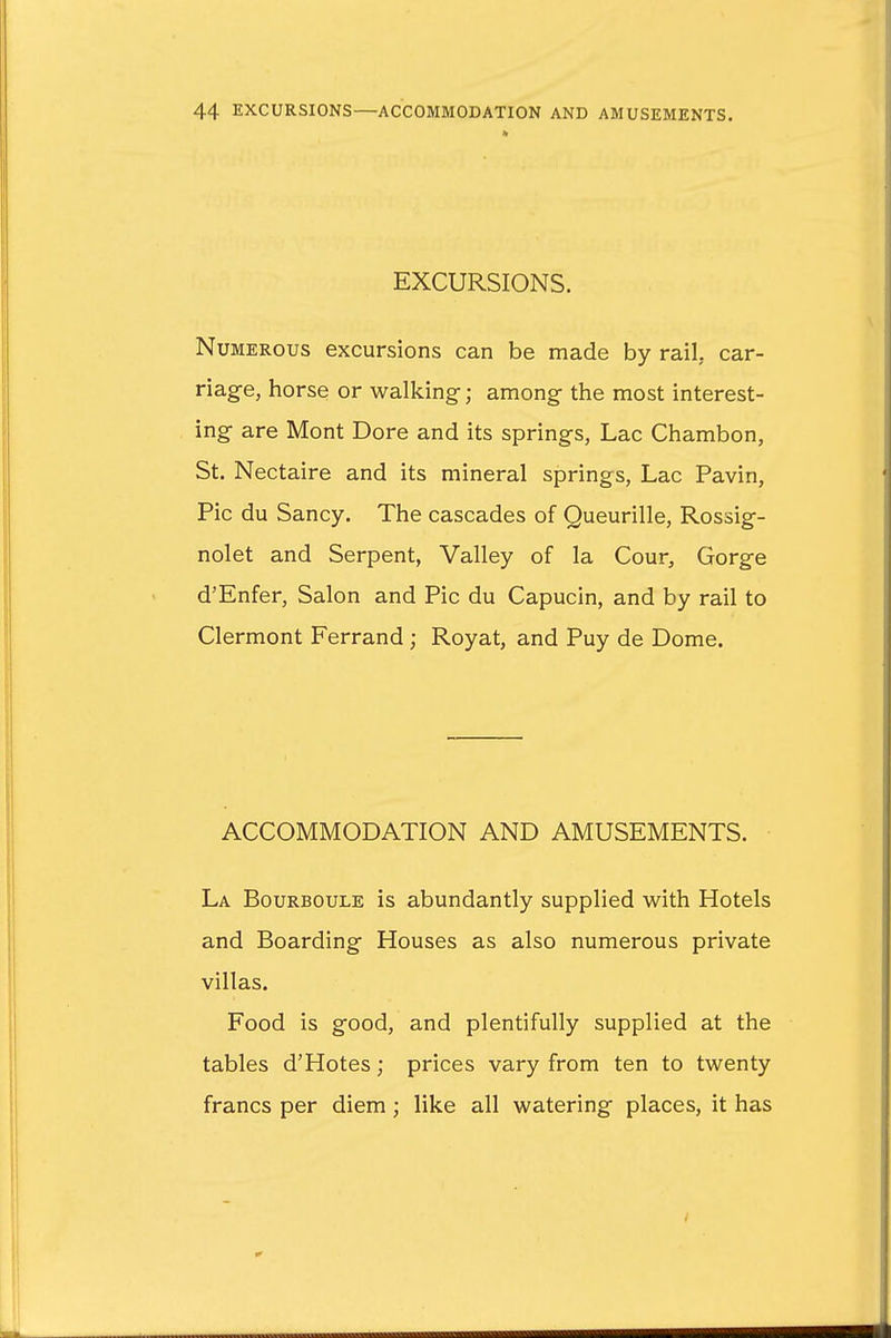 EXCURSIONS. Numerous excursions can be made by rail, car- riage, horse or walking-; among- the most interest- ing are Mont Dore and its springs, Lac Chambon, St. Nectaire and its mineral springs, Lac Pavin, Pic du Sancy. The cascades of Queurille, Rossig- nolet and Serpent, Valley of la Cour, Gorge d'Enfer, Salon and Pic du Capucin, and by rail to Clermont Ferrand ; Royat, and Puy de Dome. ACCOMMODATION AND AMUSEMENTS. La Bourboule is abundantly supplied with Hotels and Boarding Houses as also numerous private villas. Food is good, and plentifully supplied at the tables d'Hotes; prices vary from ten to twenty francs per diem; like all watering places, it has