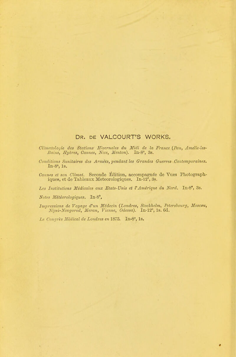 Dr. de VALCOURT'S works. Clbnntnloijie des Stations Hivernales du Midi de la France {Pau, Amelie-lea- Jiaiiis, Hyires, Cannes, Nice, Menton). In-S, 3s. Conditions Sanitaires des Armies, pendant les Grandes G-uerres Gontemporaines. In-8», Is. Cannes et son Glimat. Seconde Edition, accompagn^e de Vr.es Photograpli- iques, et de Tableaux Meteorologiques. Iii-12°, 3s. Les Institutions M&dicales aux Etats-Unis et VAnUrique du Nord. In-8', 33. Notes Mitiorologiques. Iii-8°. Impressions de Voyage d'un Midecin (Londres, Slockhnlm, Petershourg, Mosceu, Nijni-Novgorod, 3Ieran, Vienne, Odessa). In-12°, Is. 6d. Le Congris Medical de Londres en 1873. In-S, Is. «