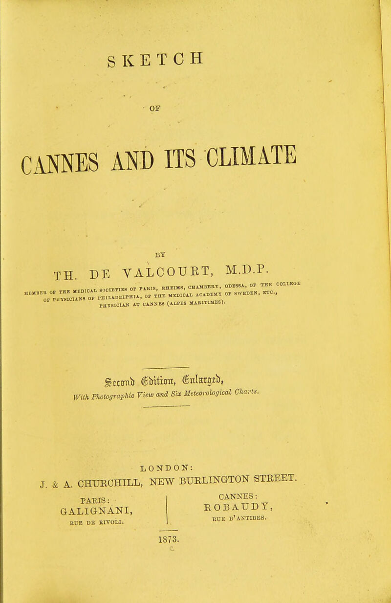 SKETCH OF CANNES AND ITS CLIMATE BY TH DE VALCOXJKT, M.D.P. PHTEICIAK AT CAN:<Ea (AU-Ea MAHITIMES). With Photographic View and Six Meteorological Charts. LONDON: J. & A. CHUBCHILL, NEW BURLINaTON STREET. CANNES: BOBAUDY, UUB d'antibes. PABIS: GALiaNANI, BUB DE BIVOLI. 1873.