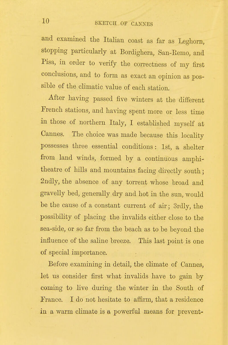 and examined the Italian coast as far as Leghorn, stopping particularly at Bordighera, San-Eemo, and Pisa, in order to verify the correctness of my first conclusions, and to form as exact an opinion as pos- sible of the climatic value of each station. After having passed five winters at the different French stations, and having spent more or less time in those of northern Italy, I estabhshed myseK at Cannes. The choice was made because this locality possesses three essential conditions: 1st, a shelter from land winds, formed by a continuous amphi- theatre of hills and mountains facing directly south; 2ndly, the absence of any torrent whose broad and gravelly bed, generally dry and hot in the sun, would be the cause of a constant current of air; 3rdly, the possibility of placing the invalids either close to the sea-side, or so far from the beach as to be beyond the influence of the saline breeze. This last point is one of special importance. Before examining in detail, the climate of Cannes, let us consider first what invalids have to gain by coming to live dming the winter in the South of Trance. I do not hesitate to affirm, that a residence in a warm cHmate is a powerful means for prevent-