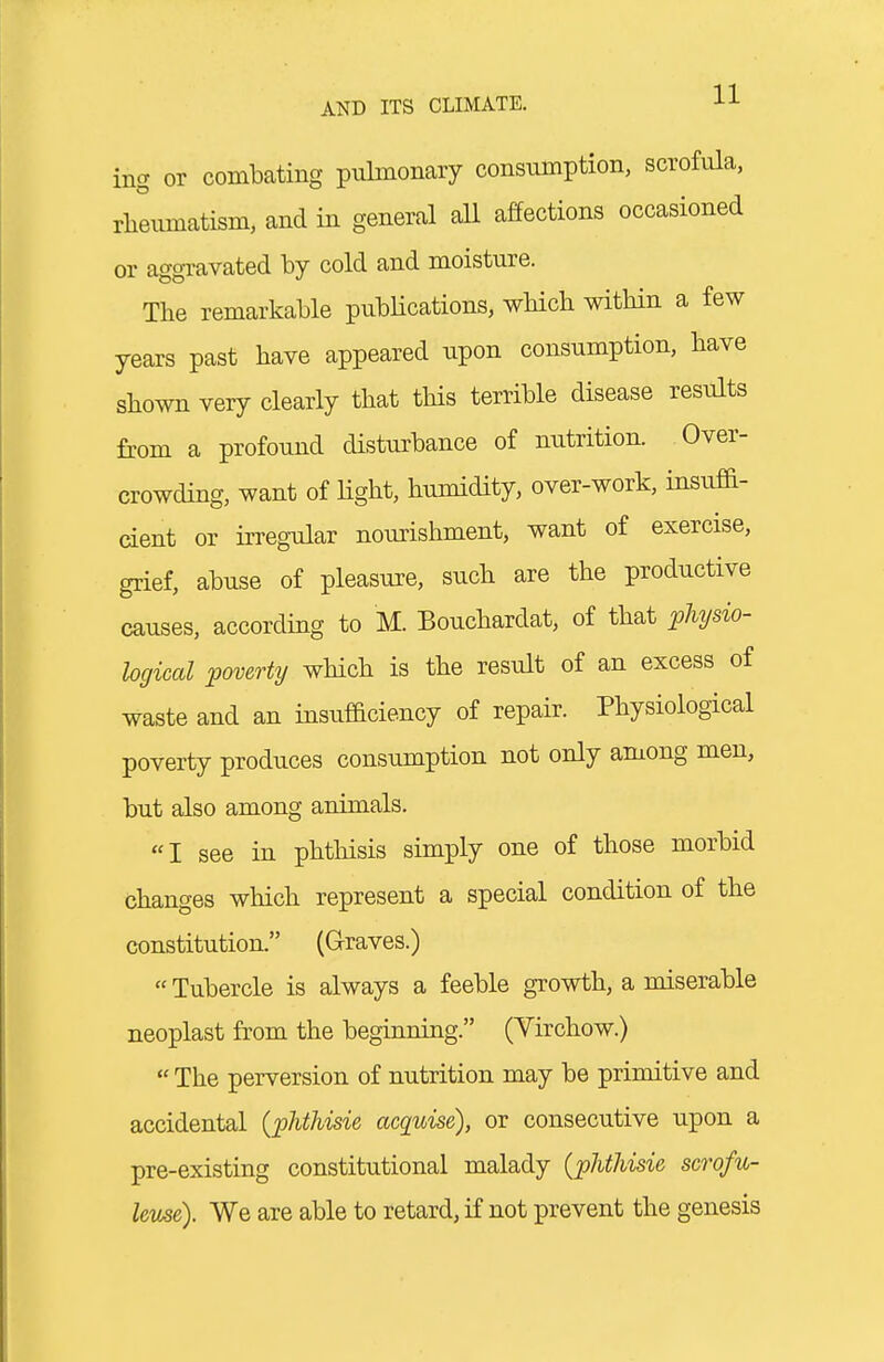 ing or combating pulmonary consumption, scrofula, rheumatism, and in general all affections occasioned or aggravated by cold and moisture. The remarkable publications, which within a few years past have appeared upon consumption, have shown very clearly that this terrible disease results from a profound disturbance of nutrition. Over- crowding, want of light, humidity, over-work, insuffi- cient or irregular nourishment, want of exercise, grief, abuse of pleasiire, such are the productive causes, according to M. Bouchardat, of that ^physio- hgical poverty wHch is the result of an excess of waste and an insufficiency of repair. Physiological poverty produces consumption not only among men, but also among animals. I see in phthisis simply one of those morbid changes which represent a special condition of the constitution. (Graves.)  Tubercle is always a feeble growth, a miserable neoplast from the beginning. (Yirchow.)  The perversion of nutrition may be primitive and accidental (phthisie acquise), or consecutive upon a pre-existing constitutional malady {phtJiisie scrofu- leuse). We are able to retard, if not prevent the genesis