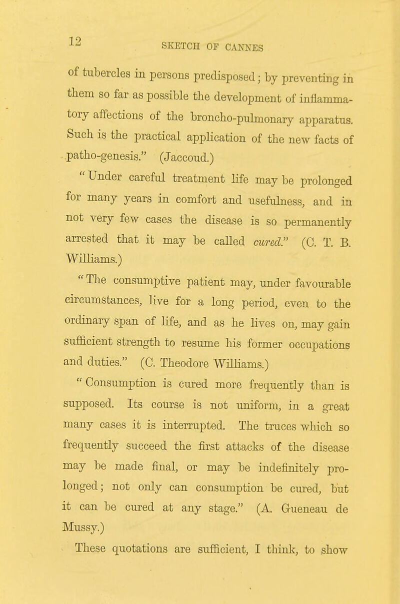 of tubercles in persons predisposed; by preventing in tliem so far as possible the development of inflamma- tory affections of the broncho-pulmonary apparatus. Such is the practical application of the new facts of ■ patho-genesis. (Jaccoud.) Under careful treatment life maybe prolonged for many years in comfort and usefulness, and in not very few cases the disease is so permanently arrested that it may be called mred (C. T. B. Williams.)  The consumptive patient may, under favourable circumstances, live for a long period, even to the ordinary span of life, and as he lives on, may gain sufficient strength to resume his former occupations and duties. (C. Theodore Williams.)  Consumption is cured more frequently than is supposed. Its course is not uniform, in a great many cases it is interrupted. The truces which so frequently succeed the first attacks of the disease may be made final, or may be indefinitely pro- longed; not only can consumption be cm^ed, but it can be cured at any stage. (A. Gueneau de Mussy.) These quotations are sufficient, I think, to show