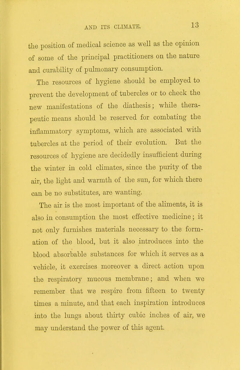 the position of medical science as well as the opinion of some of the principal practitioners on the nature and curability of pulmonary consumption. The resoui'ces of hygiene should be employed to prevent the development of tubercles or to check the new manifestations of the diathesis; while thera- peutic means should be reserved for combating the inflammatory symptoms, which are associated with tubercles at the period of their evolution. But the resources of hygiene are decidedly insufficient during the winter in cold chmates, since the purity of the air, the hght and warmth of the sun, for which there can be no substitutes, are wanting. The air is the most important of the aliments, it is also in consumption the most effective medicine; it not only furnishes materials necessary to the form- ation of the blood, but it also introduces into the blood absorbable substances for which it serves as a vehicle, it exercises moreover a direct action upon the respiratory mucous membrane; and when we remember that we respire from fifteen to twenty times a minute, and that each inspiration introduces into the limgs about thirty cubic inches of air, we may understand the power of this agent.