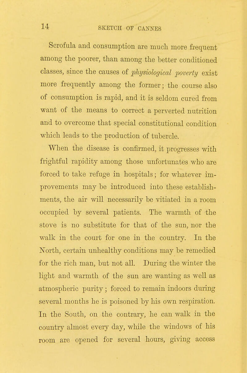 Scrofula and consumption are much more frequent among the poorer, than among the better conditioned classes, since the causes of physiological poverty exist more frequently among the former; the course also of consumption is rapid, and it is seldom cured from want of the means to correct a perverted nutrition and to overcome that special constitutional condition wMch leads to the production of tubercle. When the disease is confirmed, it progresses with frightful rapidity among those unfortunates who are forced to take refuge in hospitals; for whatever im- provements may be introduced into these establish- ments, the air will necessarily be vitiated in a room occupied by several patients. The warmth of the stove is no substitute for that of the sun, nor the walk in the court for one in the country. In the North, certain unhealthy conditions may be remedied for the rich man, but not all. During the winter the light and warmth of the sun are wanting as weU. as atmospheric purity; forced to remain indoors during several months he is poisoned by his own respiration. In the South, on the contrary, he can walk in the country almost every day, while the windows of his room are opened for several hours, giving access