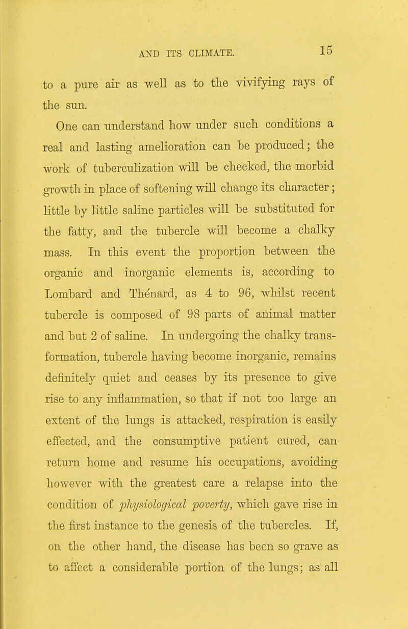 to a pure air as well as to tlie vivifying rays of the sun. One can understand how under such conditions a real and lasting amelioration can be produced; the work of tuberculization will be checked, the morbid growth in place of softening wiQ change its character; little by little saline particles will be substituted for the fatty, and the tubercle will become a chalky mass. In this event the proportion between the organic and inorganic elements is, according to Lombard and Th^nard, as 4 to 96, whilst recent tubercle is composed of 98 parts of animal matter and but 2 of saline. In undergoing the chalky trans- formation, tubercle having become inorganic, remains definitely quiet and ceases by its presence to give rise to any inflammation, so that if not too large an extent of the lungs is attacked, respiration is easily effected, and the consumptive patient cured, can return home and resume his occupations, avoiding however with the greatest care a relapse into the condition of physiological 'poverty, which gave rise in the first instance to the genesis of the tubercles. If, on the other hand, the disease has been so grave as to affect a considerable portion of the lungs; as all